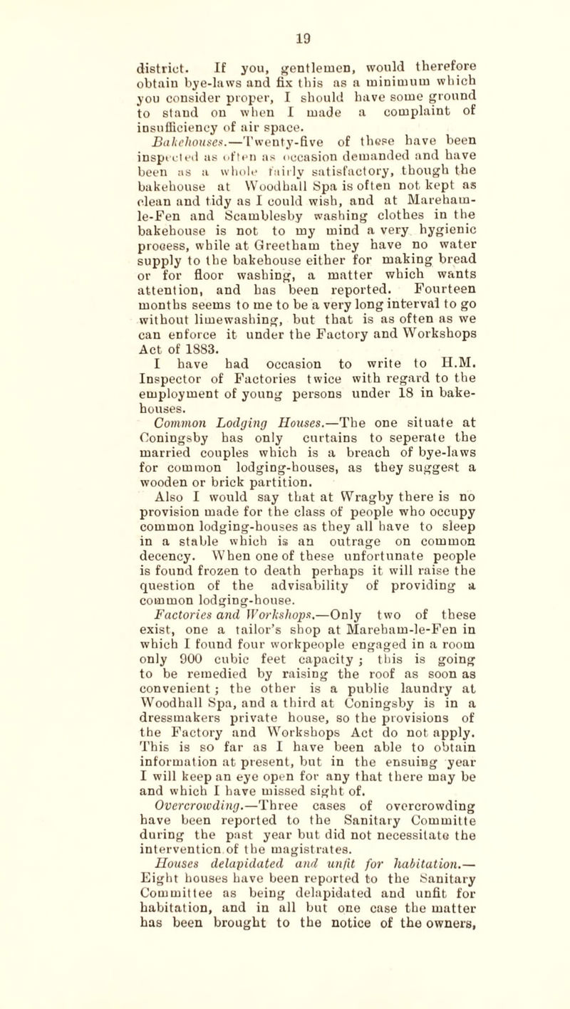 district. If you, f^entlemen, would therefore obtain hye-laws and fix this as a minimnni which you consider proper, I should have some ground to stand on when I made a complaint of insufficiency of air space. Bdhehoitsci!.—'I'wentj’-five of these have been inspicleii as often as occasion demanded and have been as a whoh' taiily satisfactory, though the bakehouse at Woodhall Spa is often not kept as clean and tidy as I could wish, and at Mareham- le-Pen and Scamblesby washing clothes in the bakehouse is not to my mind a very hygienic process, while at Greetham they have no water supply to the bakehouse either for making bread or for floor washing, a matter which wants attention, and has been reported. Fourteen months seems to me to be a very long interval to go without limewashing, but that is as often as we can enforce it under the Factory and Workshops Act of 1883. I have had occasion to write to H.M. Inspector of Factories twice with regard to the employment of young persons under 18 in bake¬ houses. Common Lodging Houses.—The one situate at Coningsby has only curtains to seperate the married couples which is a breach of bye-laws for common lodging-houses, as they suggest a wooden or brick partition. Also I would say that at Wragby there is no provision made for the class of people who occupy common lodging-houses as they all have to sleep in a stable which is an outrage on common decency. When one of these unfortunate people is found frozen to death perhaps it will raise the question of the advisability of providing a common lodging-house. Factories and Workshops,—Only two of these exist, one a tailor’s shop at Mareham-le-Fen in which I found four workpeople engaged in a room only 900 cubic feet capacity ; this is going to be remedied by raising the roof as soon as convenient; the other is a public laundry at Woodhall Spa, and a third at Coningsby is in a dressmakers private house, so the provisions of the Factory and Workshops Act do not apply. This is so far as I have been able to obtain information at present, but in the ensuing year I will keep an eye open for any that there may be and which I have missed sight of. Overcroivding.—Three cases of overcrowding have been reported to the Sanitary Committe during the past year but did not necessitate the intervention of the magistrates. Houses delapidated and unfit for habitation.— Eight houses have been reported to the Sanitary Committee as being delapidated and unfit for habitation, and in all but one case the matter has been brought to the notice of the owners.