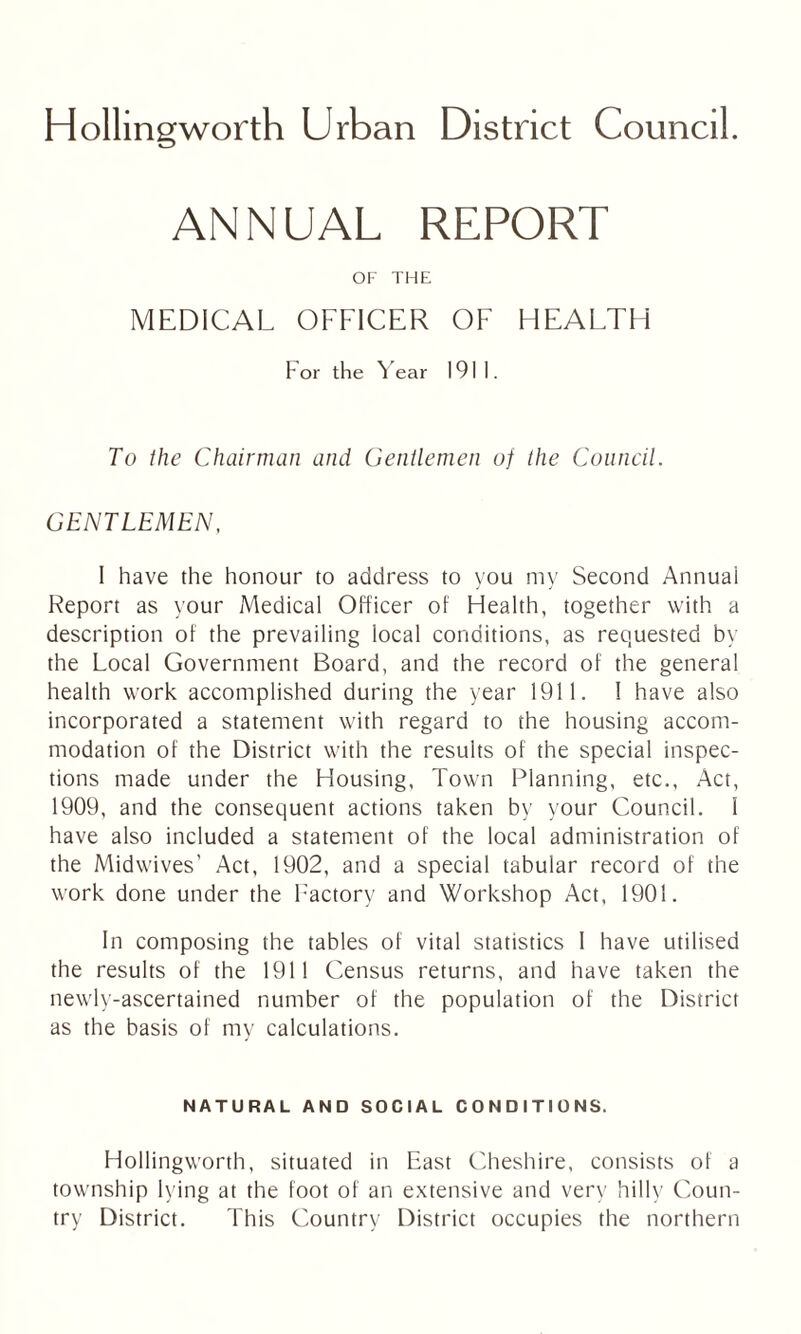 ANNUAL REPORT OF THE MEDICAL OFFICER OF HEALTH For the Year 1911. To the Chairman and Gentlemen of the Council. GENTLEMEN, 1 have the honour to address to you my Second Annual Report as your Medical Officer of Health, together with a description of the prevailing local conditions, as requested by the Local Government Board, and the record of the general health work accomplished during the year 1911. I have also incorporated a statement with regard to the housing accom- modation of the District with the results of the special inspec- tions made under the Housing, Town Planning, etc., Act, 1909, and the consequent actions taken by your Council. I have also included a statement of the local administration of the Midwives’ Act, 1902, and a special tabular record of the work done under the Factory and Workshop Act, 1901. In composing the tables of vital statistics I have utilised the results of the 1911 Census returns, and have taken the newly-ascertained number of the population of the District as the basis of my calculations. NATURAL AND SOCIAL CONDITIONS. Hollingworth, situated in East Cheshire, consists of a township lying at the foot of an extensive and very hilly Coun- try District. This Country District occupies the northern