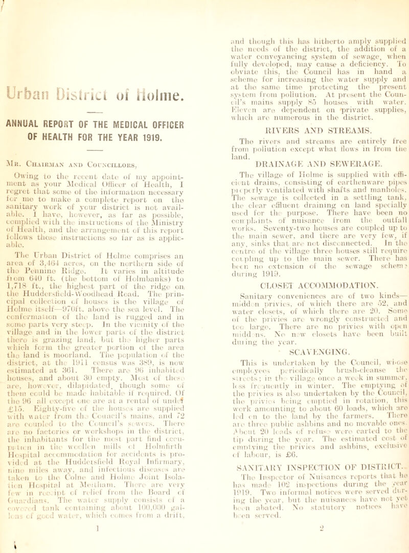 f Urban District of Holme. ANNUAL REPORT OF THE MEDICAL OFFICER OF HEALTH FOR THE YEAR 1919. Mk. Chairman and Councillors, Owing to the recent date of my appoint- ment as your Medical Officer of Health, I regret that some of the information necessary for me to make a complete report on the sanitary work of your district is not avail- able. 1 have, however, as far as possible, complied with tin instructions of the Ministry of Health, and the arrangement of this report follows those instructions so far as is applic- able. The Urban District of Holme comprises an area of 3,464 acres, on the northern side of the Pennine Ridgo. It varies in altitude fiom 640 ft. (the bottom of Holmbanks) to 1,718 l't., the highest part of tile ridge on, the Huddersfield-\\ oodhead ltcad. The prin- cipal collection of houses is the village of Holme itself—970ft. above the sea level. The conformation of tin land is rugged and in some parts very steep. In the vicinity of the village and in the lower parts of the district there is grazing land, hut the higher parts which form the* greater portion of the area tho land is moorland. The population of the district, at the 1911 census was 389, is now estimated at 361. There are 96 inhabited houses, and about 30 empty. Most of tiles, are, how. vor, dilapidated, though some1 of them could be made habitable' if required. Of tho 96 all except erne are at a rental of umle-f £16. Eighty-five of the houses are supplied with water from the Council’s mains, and 72 are coupled to the Council’s servers. There arc no factories or workshops in the district, the inhabitants for the most part find occu- pation in the- woollen mills e.t Holmfirth Hospital accommodation for accidents is pro- vided at the Huddersfield Royal Infirmary, nine miles away, and infectious diseases are taken to the Colne anil Holme Joint Isola- tion Hospital at Mcutham. There are very few in receipt of relief from the Board e.i Guardians. The water supply consists e 1 a covered tank containing about 160,01)0 gal- h rii cf good water, which comes front a elrift, and though this has hitherto amply supplied tho needs of the district, the addition of a water conveyancing system of sewage, when fully developed, may cause a deficiency. To obviate this, the Council has in hand a scheme for increasing the» water supply and at the same time protecting the present system from pollution. At present the Coun- cil’s mains supply 85 houses with water. Eleven aro dependent on private supplies, which are numerous in the district. RIVERS AND STREAMS. The rivers and streams are entirely free from pollution except what flows in from tiie land. DRAINAGE AND SEWERAGE. The village of Holme is supplied with effi- cient drains, consisting of earthenware pipe's pie pearly ventilated with shafts and manholes. The sewage is collected in a settling tank, the clear effluent draining on land specially used for the purpose. There have been no coir.plaints of nuisance from the outfall works. Seventy-two houses are coupled up to the main sewer, and there are very few, if any, sinks that are not disconnected. In the ce ntre of tin village three houses still require coupling up to the. main sewer. There has been no extension of the sewage sc hem > during 1919. CIA 'SET AC’COMMf )D AT 1 ON. Sanitary conveniences are of two kinds— mi del; n privies, of which there are 52, and water closets, of which there are 20. Some of the privies arc wrongly constructed and toe; large. There are no privies with open midd ns. No new closets have been built eluting the year. SCAVENGING. This is undertaken by the Council, whose employees periodically bru.sh-clean.se the sii eets; in tb village once a we . k in summer, less fre lueutly in winter. The emptying of the privies is also undertaken by the Council, the' privies being emptied in rotation, this work amounting to about 60 loads, which aro led < n to the land by the farmers. there are' three public ashbins and no movable one’s. About 2d b ads of refuse were carted to the tip during the year. The estimated cost_of cmntying the privies and ashbins, exclusive ef labour, is £6. SANITARY INSPECTION OE DISTRICT. 'Idle' Inspector ol Nuisances reports that he has mad 102 inspections during the year 1919. Two informal notice's were served dur- ing the ye ar, hut the1 nuisance's have not yet been abated. No statutory notices have h en served. ■)