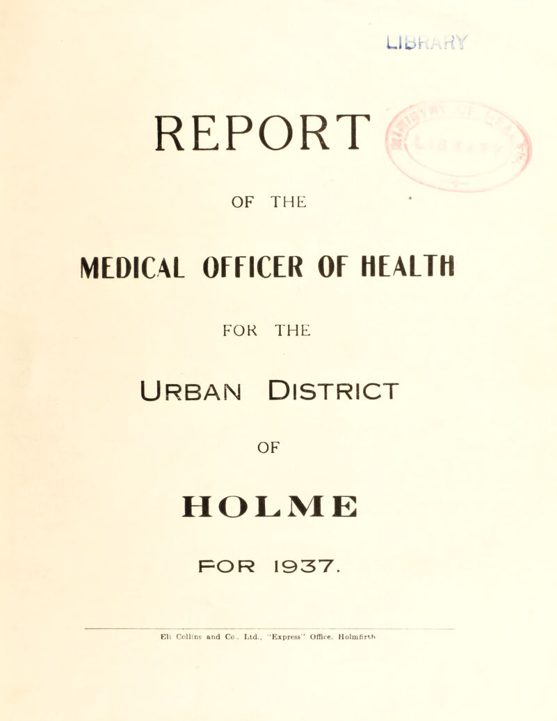 REPORT OF THE MEDICAL OFFICER OF HEALTH FOK THE Urban District HOLME FOR 1937. Eli Collins and Co . Ltd., Express'’ Office. Holmfirth