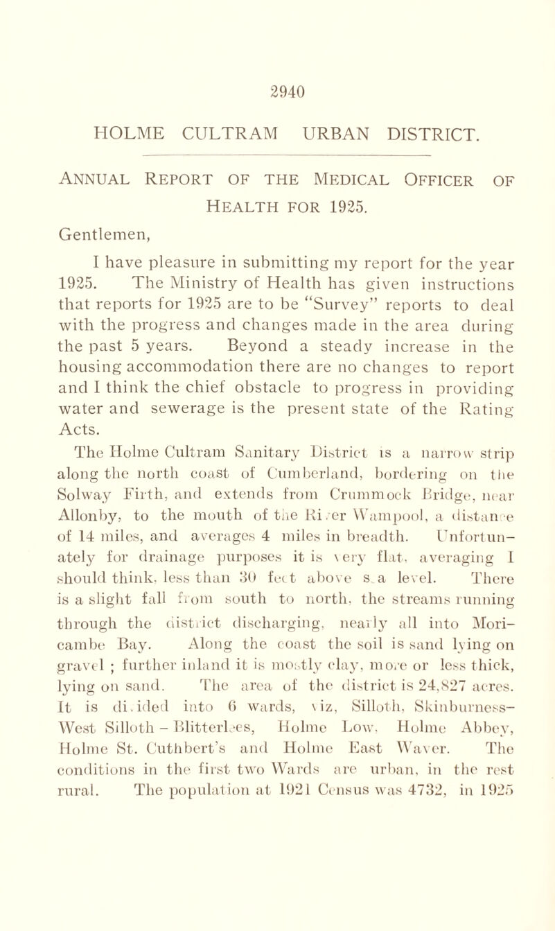 HOLME CULTRAM URBAN DISTRICT. Annual Report of the Medical Officer of Health for 1925. Gentlemen, I have pleasure in submitting my report for the year 1925. The Ministry of Health has given instructions that reports for 1925 are to be “Survey” reports to deal with the progress and changes made in the area during the past 5 years. Beyond a steady increase in the housing accommodation there are no changes to report and I think the chief obstacle to progress in providing- water and sewerage is the present state of the Rating- Acts. The Holme Cultram Sanitary District is a narrow strip along the north coast of Cumberland, bordering on the Solway Firth, and extends from Crummock Bridge, near Allonby, to the mouth of the Hi, cr YVampool, a distance of 14 miles, and averages 4 miles in breadth. Unfortun- ately for drainage purposes it is \ ery flat, averaging I should think, less than 30 fee t above s a level. There is a slight fall from south to north, the streams running through the ciistrict discharging, nearly all into Mori- cambe Bay. Along the coast the soil is sand lying on gravel ; further inland it is mostly clay, more or less thick, lying on sand. The area of the district is 24,827 acres. It is di.ided into 6 wards, \iz, Silloth, Skinburness- West Silloth - Blitterlees, Holme Low, Holme Abbey, Holme St. Cuthbert’s and Holme East Waver. The conditions in the first two Wards are urban, in the rest rural. The population at 1921 Census was 4732, in 1925