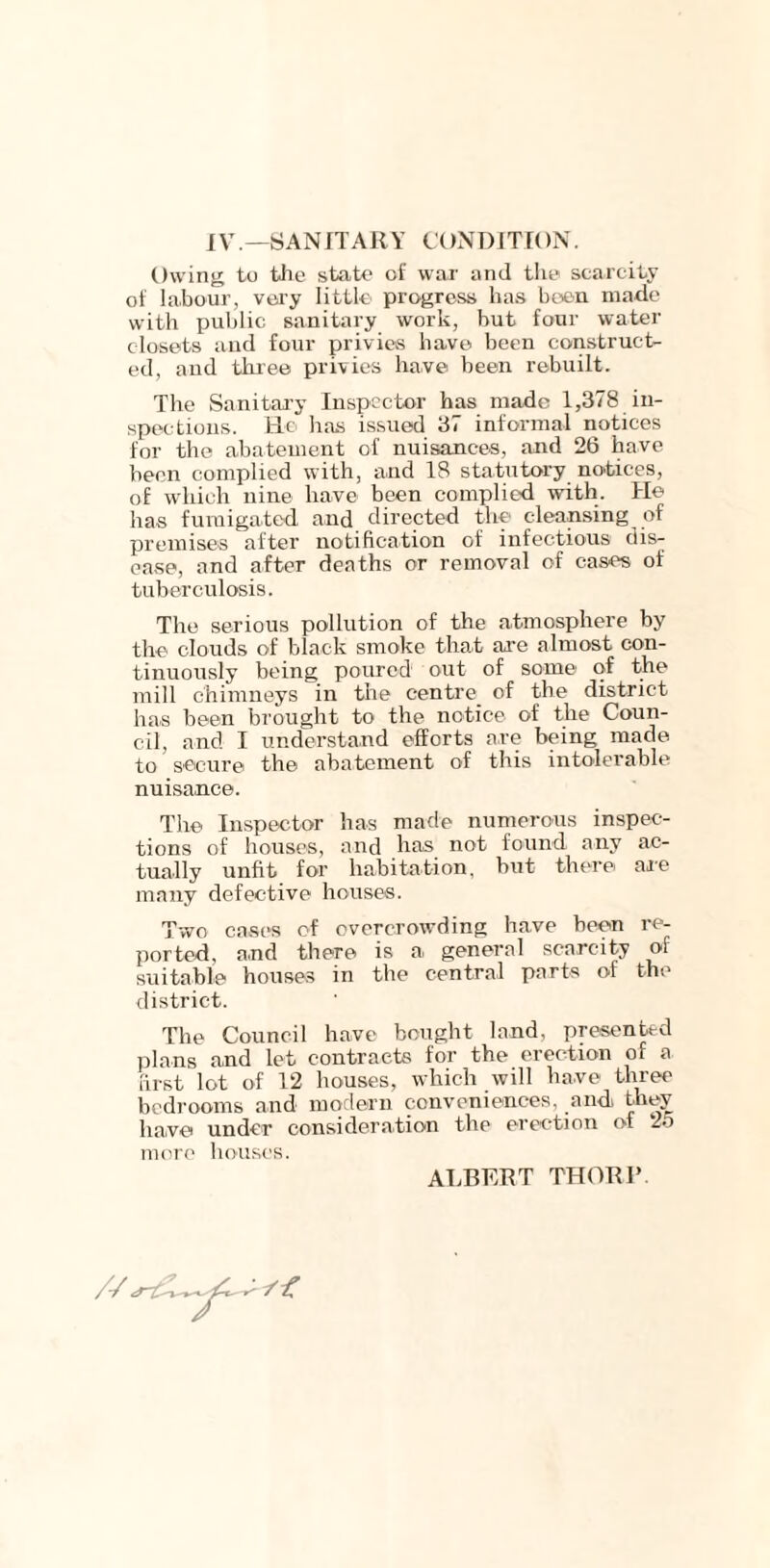 IV— SANITARY CONDITION. Owing to the state of war and the scarcity of labour, very little progress has been made with public sanitary work, but four water closets and four privies have been construct- ed, and three privies have been rebuilt. The Sanitary Inspector has made 1,378 in- spections. Ho has issued 37 informal notices for the abatement of nuisances, and 26 have been complied with, and 18 statutory notices, of which nine have been complied with. He has fumigated and directed the cleansing of premises after notification of infectious dis- ease, and after deaths or removal of cases of tuberculosis. The serious pollution of the atmosphere by the clouds of black smoke that are almost con- tinuously being poured out of some of the mill chimneys in the centre_ of the district has been brought to the notice of the Coun- cil, and I understand efforts are being made to secure the abatement of this intolerable nuisance. The Inspector has made numerous inspec- tions of houses, and has not found any ac- tually unfit for habitation, but there are many defective houses. Two cases of overcrowding have been re- ported, and there is a general scarcity of suitable houses in the central parts of the district. The Council have bought land, presented plans and let contracts for the erection of a first lot of 12 houses, which will have three bedrooms and modern conveniences, and they have under consideration the erection of 25 more houses. // ALBERT THOR I’