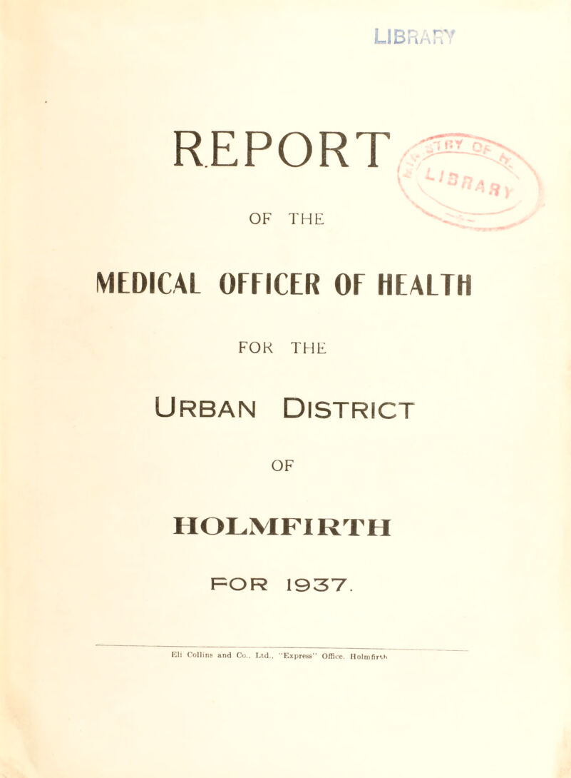 LIBRARY REPORT OF THE MEDICAL OFFICER OF HEALTH FOR THE Urban District OF HOLMFIRTH FOR 1937. Eli Collins and Co., Ltd.. •Express Office. Holmfirch