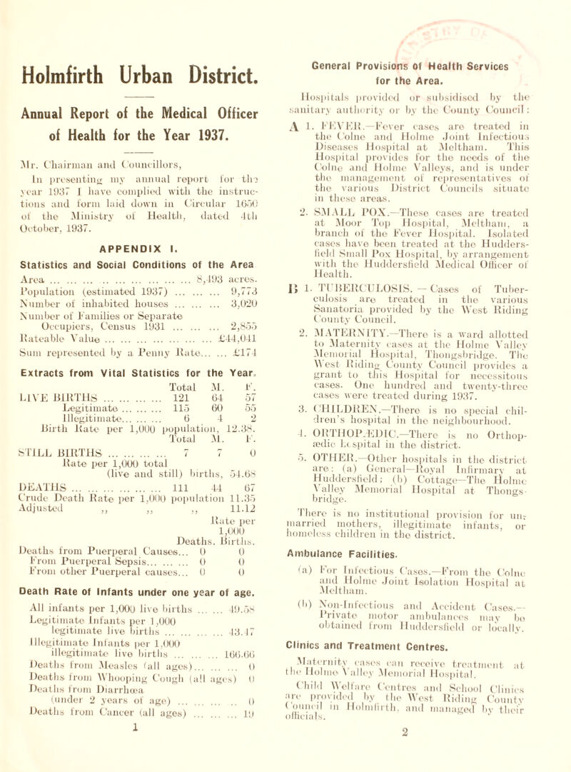 Holmfirth Urban District. Annual Report of the Medical Officer of Health for the Year 1937. Mr. Chairman and Councillors, In presenting my annual report lor the year 1937 1 have complied with the instruc- tions and form laid down in Circular 1650 of the Ministry of Health, dated 4th October, 1937. APPENDIX I. Statistics and Social Conditions of the Area Area 8,493 acres. Population (estimated 1937) 9,773 Number of inhabited houses 3,020 N umber of Families or Separate Occupiers, Census 1931 2,855 Rateable Value £44,041 Sum represented by a Penny ltate £174 Extracts from Vital Statistics for the Year. Total M. F. LIVE BIRTHS 121 64 57 Legitimate .. 115 60 55 illegitimate.. 6 4 2 Birth Rate per 1,0U(J population, Total M. 12.38. F. STILL BIRTHS ... . 0 ltate per 1,000 total (live and still) births, 54.68 DEATHS Ill 44 67 Crude Death Rate per 1,000 population 11.35 Adjusted ,, ,, ,, 11.12 Rate per 1,000 Deaths. Births. Deaths from Puerperal Causes... 0 0 From Puerperal Sepsis 0 0 From other Puerperal causes... 0 0 Death Rate of Infants under one year of age. All infants per 1,006 live births 49.58 Legitimate Infants per 1,000 legitimate live births 43.17 Illegitimate Infants per 1,000 illegitimate live births 166.66 Deaths from Measles fall ages) 0 Deaths from Whooping Cough (all ages) 0 Deaths from Diarrhoea (under 2 years of age) () Deaths from Cancer (all ages) pj 1 General Provisions of Health Services for the Area. Hospitals provided or subsidised by the sanitary authority or by the County Council : A 1. FEVER.—Fever cases aro treated in the Colne and Holme Joint Infectious Diseases Hospital at Meltham. This Hospital provides for the needs of the Colne and Holme Valleys, and is under the management of representatives of the various District Councils situate in those, areas. 2. SMALL POX.—These cases are treated at Moor Top Hospital, Meltham, a branch of the Fever Hospital. Isolated eases have been treated at the Hudders- field Small Pox Hospital, by arrangement with the Huddersfield Medical Officer of Health. 15 1. Tl BERCDLOSIS. —Cases of Tuber- culosis are treated in the various Sanatoria provided by the West Riding County Council. 2. MATERNITY.—There is a ward allotted to Maternity cases at the Holme Valley (Memorial Hospital, Tliongsbridge. The Vest Riding County Council provides a grant to this Hospital for necessitous cases. One hundred and twenty-three cases were treated during 1937. 3. CHILDREN.—There is no special chil- dren’s hospital in the neighbourhood. 4. ORTHOPAEDIC.—There is no Orthop- aedic hospital in the district. 5. OTHER. Other hospitals in the district are: (a) General—Royal Infirmary at Huddersfield; (b) Cottage—The Holme Valley Memorial Hospital at Thongs- bridge. There is no institutional provision for unr married mothers, illegitimate infants, or homeless children in the district. Ambulance Facilities. (a) For Infectious Cases.—From the Colne and Holme Joint Isolation Hospital at Meltham. (b) Non-Infectious and Accident Cases- Private motor ambulances may bo obtained from Huddersfield or locally. Clinics and Treatment Centres. Maternity cases can receive treatment at the Ilolme \ alley Memorial Hospital. Child Welfare Centres and School Clinics arc provided by the West Riding Countv C oniic-i 1 in Holmfirth, and managed bv their officials.
