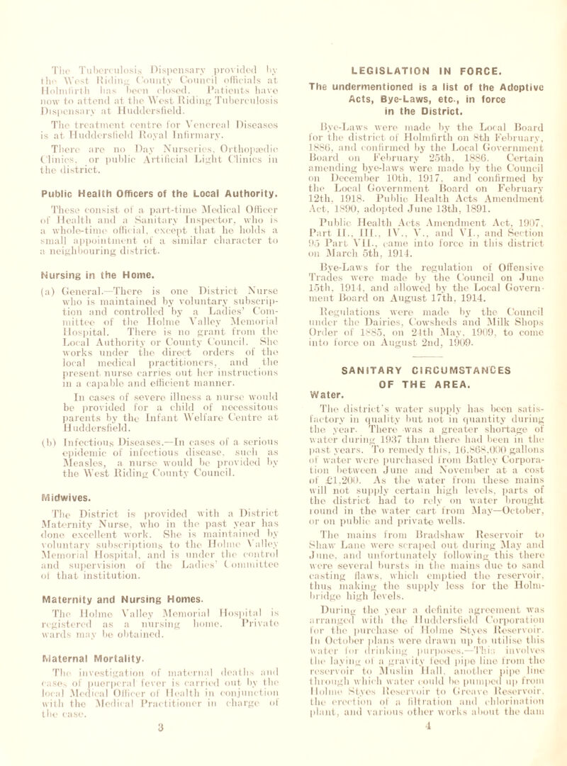 The Tuberculosis Dispensary provided by the West Hiding County Council officials at Holmfirth lias been closed. Patients have now to attend at the West Riding Tuberculosis Dispensary at Huddersfield. The treatment centre for Venereal Diseases is at Huddersfield Royal Infirmary. There are no Day Nurseries, Orthopaedic Clinics, or public Artificial Light Clinics in the district. Public Health Officers of the Local Authority. These consist of a part-time Medical Officer of Health and a Sanitary Inspector, who is a whole-time official, except that he holds a small appointment of a similar character to a neighbouring district. Nursing in the Home. (a) General-—There is one District Nurse who is maintained by voluntary subscrip- tion and controlled by a Ladies’ Com- mittee of the Holme Valley Memorial Hospital. There is no grant from the Local Authority or County Council. She works under the direct orders of the local medical practitioners, and the present nurse carries out her instructions in a capable and efficient manner. In cases of severe illness a nurse would be provided for a child of necessitous parents by the Infant Welfare Centre at Huddersfield. (b) Infectious Diseases.—In cases of a serious epidemic of infectious disease, such as Measles, a nurse would be provided by the West Riding County Council. Midwives. Tlie District is provided with a District Maternity Nurse, who in the past year has done excellent work. She is maintained by voluntary subscriptions to the Holme Valley Memorial Hospital, and is under the control and supervision of the Ladies’ C ommittee oi that institution. Maternity and Nursing Homes. The Holme Valley Memorial Hospital is registered as a nursing home. Private wards may be obtained. Maternal Mortality. The investigation of maternal deaths and cases of puerperal fever is carried out by the local Medical Officer of Health in conjunction with the Medical Practitioner in charge of the case. LEGISLATION IN FORCE. The undermentioned is a list of the Adoptive Acts, Bye-Laws, etc., in force in the District. Bye-Laws were made by the Local Board for the district of Holmfirth on 8th February, .1886, and confirmed by the Local Government Board on February 25th, 1886. Certain amending bye-laws were made by the Council on December 10th, 1917, and confirmed by the Local Government Board on February 12th, 1918. Public Health Acts Amendment Act, 1890, adopted June 13th, 1891. Public Health Acts Amendment Act, 1907. Part II., III., IV., V., and VI., and Section 95 Part VII., came into force in this district on March 5th, 1914. Bye-Laws for the regulation of Offensive Trades were made by the Council on June 15th, 1914, and allowed by the Local Govern- ment Board on August 17th, 1914. Regulations were made by the Council under the Dairies, Cowsheds and Milk Shops Order of 1^85, on 24th May, 1909, to come into force on August 2nd, 1909. SANITARY CIRCUMSTANCES OF THE AREA. Water. The district’s water supply has been satis- factory in quality but not in quantity during the year. There was a greater shortage of water during 1937 than there had been in the past years. To remedy this, 16,868,000 gallons of water were purchased from Batley Corpora- tion between June and November at a cost of £1,200. As the water from these mains will not supply certain high levels, parts of the district had to rely on water brought round in the water cart from May—October, or on public and private wells. The mains from Bradshaw Reservoir to Shaw Lane were scraped out during May and June, and unfortunately following this there were several bursts in the mains due to sand casting flaws, which emptied the reservoir, thus making the supply less for the Holm- luidge high levels. During the year a definite agreement was arranged with the Huddersfield Corporation for the purchase of Holme Styes Reservoir. In October plans were drawn up to utilise this water for drinking purposes.—This involves the laying of a gravity feed pipe line from the reservoir to Muslin Hall, another pipe line through which water could be pumped up from Holme Styes Reservoir to Greave Reservoir, the erection of a filtration and chlorination plant, and various other works about the dam 4