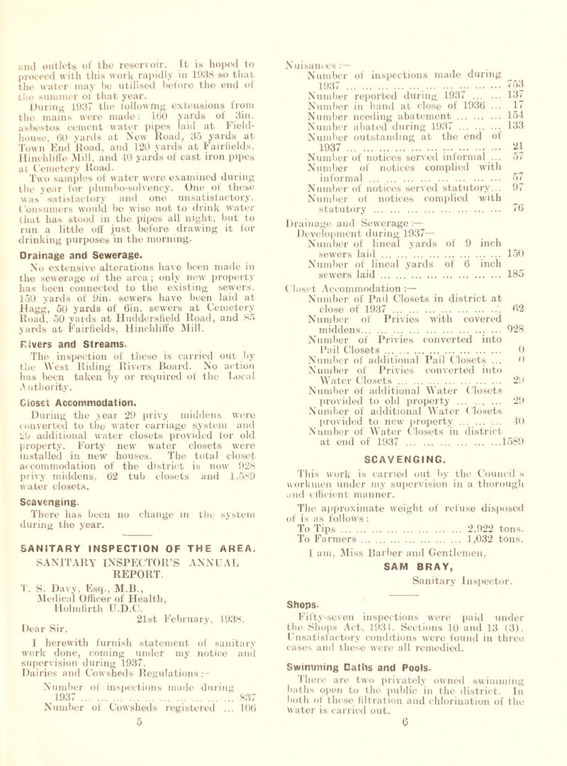 ami outlets of the reservoir. It is hoped to proceed with this work rapidly in 1938 so that the water may be utilised before the end ol the summer of that year. During 1937 the iollowmg extensions from the mains were made: IbO yards of 3in. asbestos cement water pipes laid at Field- house, GO yards at New Road, 35 yards at Town End Road, and 120 yards at Fail-fields, Iiinohliffe Mill, and 40 yards of cast iron pipes at Cemetery ltoad. Two samples of water were examined during the year for plumbo-solveney. One of these was satisfactory and one unsatisfactory. Consumers would be wise not to drink water that has stood in the pipes all night, but to run a little off just before drawing it for drinking purposes in the morning. Drainage and Sewerage. No extensive alterations have been made in the sewerage of the area; only new property has been connected to the existing sewers. 150 yards of 9in. sewers have been laid at Hagg, 51) yards of Gin. sewers at Cemetery Road, 50 yards at Huddersfield Road, and 85 yards at Fairfields, Hinehliffe Mill. Fivers and Streams. The inspection of these is carried out by the West Riding Rivers Board. No action has been taken oy or required of the Local Authority. Closet Accommodation. During the year 29 privy middens were converted to the water carriage system and 29 additional water closets provided for old property. Forty new water closets were installed in new houses. The total closet accommodation of the district is now 928 privy middens, G2 tub closets and 1,589 water closets. Scavenging. There has been no change in the system during the year. SANITARY INSPECTION OF THE AREA. SANITARY INSPECTOR’S ANNUAL REPORT. T. S. Davy, Esq., M.B., Medical Officer of Health, Holmfirth IJ.D.O. 21st February, 1938. Dear Sir, 1 herewith furnish statement of sanitary work done, coming under my notice and supervision during 1937. Dairies and Cowsheds Regulations Number of inspections made during 1937 837 Number of Cowsheds registered ... 106 Nuisances:— Number of inspections made during 1937 , 753 Number reported during 1937 137 Number in hand at close of 1936 ... 17 Number needing abatement 154 Number abated during 1937 133 Number outstanding at the end of 1937 ... ... 21 Number of notices served informal ... 57 Number of notices complied with informal 57 Number of notices served statutory... 97 Number of notices complied with statutory 76 Drainage and Sewerage:— Development during 1937— Number of lineal yards of 9 inch sewers laid ... 150 Number of lineal yards of 6 inch sewers laid 185 Closet Accommodation:— Number of Pail Closets in district at close of 1937 62 Number of Privies with covered middens ... 928 Number of Privies converted into Pail Closets ... 0 Number of additional Pail Closets ... 0 Number of Privies converted into Water Closets 2i) Number of additional Water Closets provided to old property 29 Number of additional Water Closets provided to new property 40 Number of Water Closets in district at end of 1937 1589 SCAVENGING. This work is carried out by the Council's workmen under my supervision in a thorough and efficient manner. The approximate weight of refuse disposed of is as follows : To Tips 2,922 tons. To Farmers 1,032 tons. 1 am, Miss Barber and Gentlemen, SAM BRAY, Sanitary Inspector. Shops. Fifty-seven inspections were paid under the Shops Act, 1934, Sections 10 and 13 (3). Fnsatisfactory conditions were found in three cases and these were all remedied. Swimming Oaths and Pools. There are two privately owned swimming baths open to the public in the district. In both of these filtration and chlorination of the water is carried out.