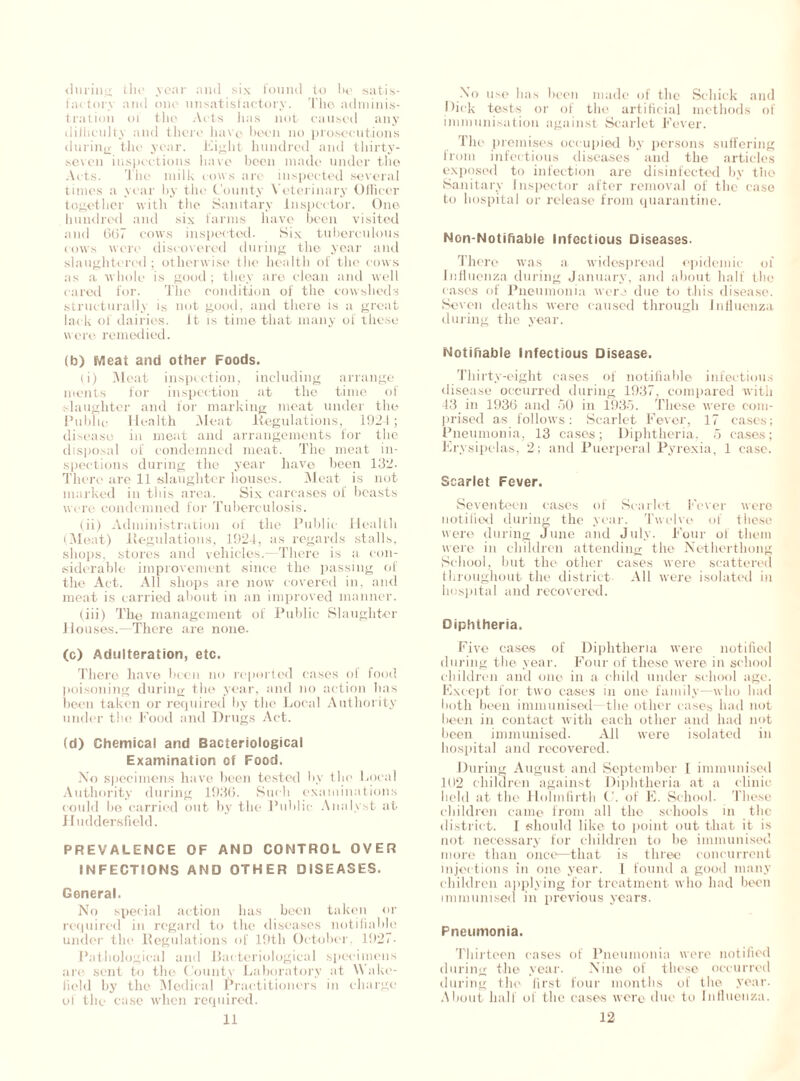 during the year and six found to he satis- factory and one unsatisfactory. The adminis- tration ol the Arts has not caused any diliiculty and there have been no prosecutions during the year. Eight hundred and thirty- seven inspections have been made under the Acts. The milk cows arc inspected several times a year by the County Veterinary Officer together with the Sanitary Inspector. One hundred and six farms have been visited and 667 cows inspected. Six tuberculous cows were discovered during the year and slaughtered; otherwise the health of the cows as a whole is good ; they are clean and well cared for. The condition of the cowsheds structurally is not good, and there is a great lack of dairies, it is time that many of these w ere remedied. (b) Meat and other Foods. (i) Meat inspection, including arrange inents for inspection at the time of slaughter and for marking meat under the Public Health Meat .Regulations, 1921; disease in meat and arrangements for the disposal of condemned meat. The meat in- spections during the year have been 132- There are 11 slaughter houses. Meat is not marked in this area. Six carcases of beasts were condemned for Tuberculosis. (ii) Administration of the Public Health (Meat) Regulations, 1924, as regards stalls, shops, stores and vehicles.—There is a con- siderable improvement since the passing of the Act. All shops are now covered in, and meat is carried about in an improved manner. (iii) The management of Public Slaughter Houses.—There are none. (c) Adulteration, etc. There have been no reported cases of food poisoning during the year, and no action lias been taken or required by the Local Authority under the Food and Drugs Act. (d) Chemical and Bacteriological Examination of Food, No specimens have been tested by the Local Authority during 1936. Such examinations could he carried out by the Public Analyst at Huddersfield. PREVALENCE OF AND CONTROL OVER INFECTIONS AND OTHER DISEASES. General. No special action has been taken or required in regard to the diseases notifiable under the Regulations of 19th October, 1927- Pathological and Bacteriological specimens are sent to the County Laboratory at Wake- field by the Medical Practitioners in charge of the case when required. 11 No use lias been made of the Schick and Hick tests or of the artificial methods of immunisation against Scarlet Fever. The premises occupied by persons suffering from infectious diseases and the articles exposed to infection are disinfected by the Sanitary Inspector after removal of the case to hospital or release from quarantine. Non-Notifiable Infectious Diseases. There was a widespread epidemic of Influenza during January, and about half the cases of Pneumonia were due to this disease. Seven deaths were caused through Influenza during the year. Notifiable Infectious Disease. Thirty-eight cases of notifiable infectious disease occurred during 1937, compared with 43 in 1936 and 50 in 1935. These were com- prised as follows: Scarlet Fever, 17 cases; Pneumonia, 13 cases; Diphtheria, 5 cases; Erysipelas, 2; and Puerperal Pyrexia, 1 case. Scarlet Fever. Seventeen cases of Scarlet Fever were notified during the year. Twelve of these were during June and July. Four of them were in children attending the Netherthong School, but the other cases were scattered throughout the district All were isolated in hospital and recovered. Diphtheria. Five cases of Diphtheria were notified during the year. Four of these were in school children and one in a child under school age. Except for two cases in one family—who had both been immunised—the other cases had not been in contact with each other and had not been immunised. All were isolated in hospital and recovered. During August and September [ immunised 102 children against Diphtheria at a clinic held at the Tlolinfirth of E. School. These children came from all the schools in the district. I should like to point out that it is not necessary for children to he immunised more than once—that is three concurrent injections in one year. I found a good many children applying for treatment who had been immunised in previous years. Pneumonia. Thirteen cases of Pneumonia were notified during the year. Nine of those occurred during the first four months of the year. About ball of the cases were due to Influenza. 12