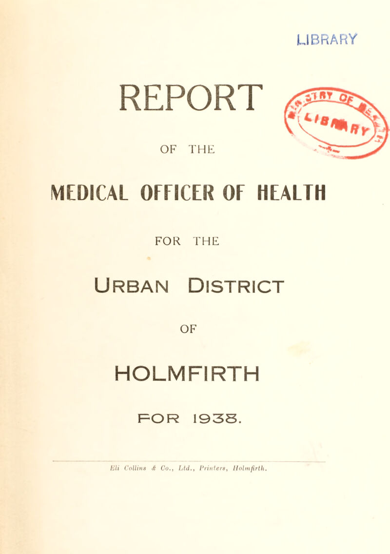 LIBRARY REPORT OF THE MEDICAL OFFICER OF HEALTH FOR THE Urban District OF HOLMFIRTH FOR 1935. Eli Collins Co., Ltd., Printers, Holmfirth.