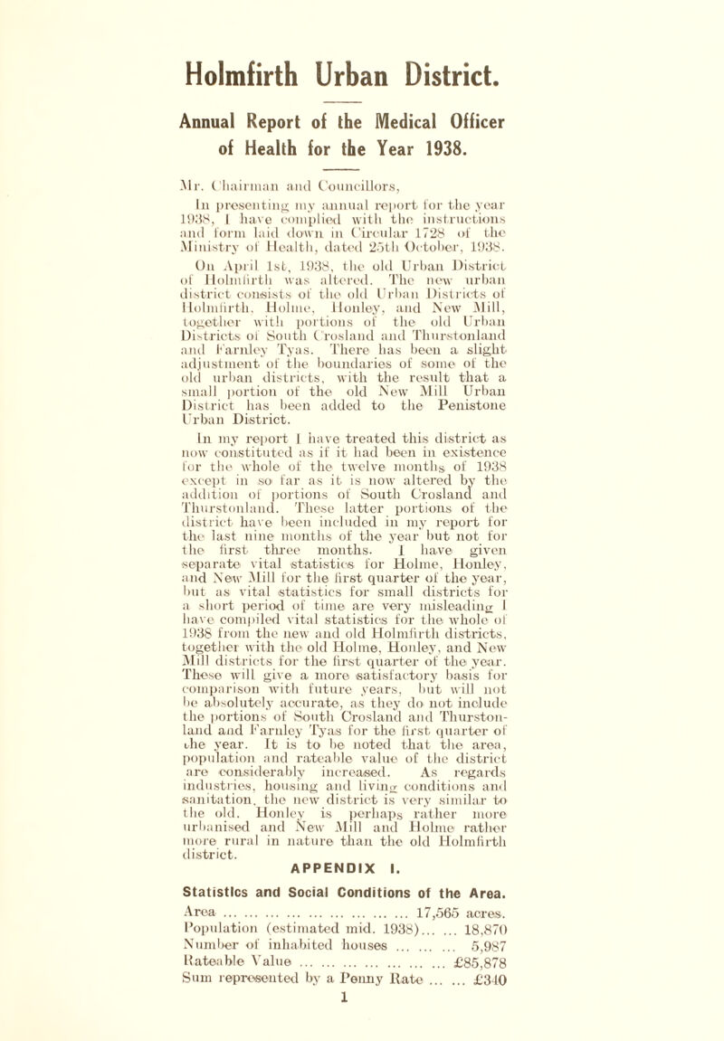 Holmfirth Urban District Annual Report of the Medical Officer of Health for the Year 1938. Mr. Chairman and Councillors, In presenting my annual report lor the year 1938, I have complied with the instructions and form laid down in Circular 1728 of the Ministry oi Health, dated 25th October, 1938. On April 1st, 1938, the old Urban District of Holmfirth was altered. The new urban district consists, of the old Urban Districts of Holmfirth, Holme, Honley, and New Mill, together with portions oi the old Urban Districts ol South Crosland and Thur-ston land and Farnley Tyas. There has been a slight adjustment of the boundaries of some of the old urban districts, with the result that a small portion of the old New Mill Urban District has been added to the Penistone Urban District. In my report I have treated this district as now constituted as if it had been in existence for the whole of the twelve months, of 1938 except in so far as it is now altered by the addition of portions of South Crosland and Thurstonland. These latter portions of the district have been included in ray report for the last nine months of the year but not for the first three months. I have given separate- vital statistics for Holme, Honley, and New Mill for the first quarter of the year, but as vital statistics for small districts for a short period of time are very misleading 1 have compiled vital statistics for the whole ol 1938 from the new and old Holmfirth districts, together with the old Holme, Honley, and New Mill districts for the first quarter of the year. These will give a more satisfactory basis for comparison with future years, but will not lie absolutely accurate, as they do- not include the portions of South Crosland and Thurston- land and Farnley Tyas for the first quarter of Hie year. It is to be noted that the area, population and rateable value of the district are considerably increased. As regards industries, housing and living conditions and sanitation, the new district is very similar to the old. Honley is perhaps rather more urbanised and New Mill and Holme rather more rural in nature than the old Holmfirth district. APPENDIX I. Statistics and Social Conditions of the Area. Area 17,565 acres. Population (estimated mid. 1938) 18,870 Number of inhabited bouses 5,987 Rateable Value £85,878 Sum represented by a Penny llate £340