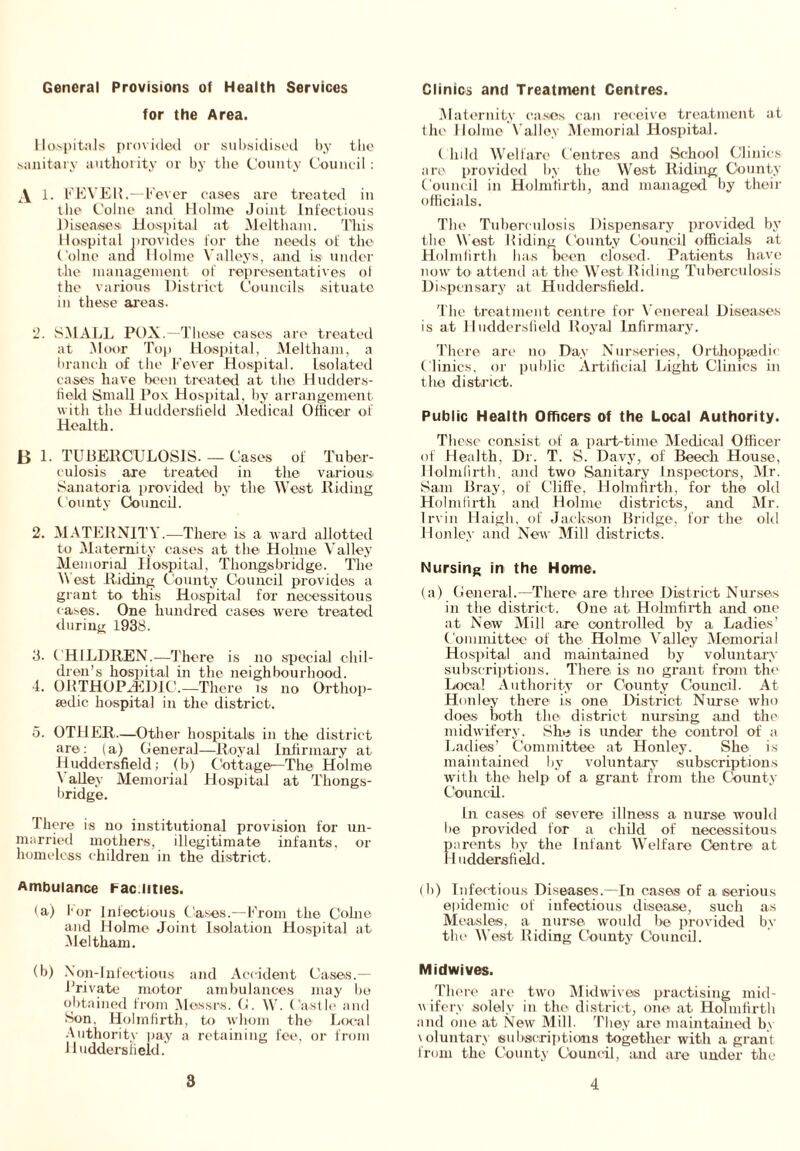 General Provisions of Health Services for the Area. Hospitals provided or subsidised by the sanitary authority or by the County Council: 1. FEVER.—Fever cases are treated in the Colne and Holme Joint Infectious Diseases Hospital at Meltham. Idris Hospital provides for the needs of the Colne ana Holme Valleys, and is under the management of representatives ol the various District Councils situate in these areas. 2. SMALL POX.—These oases are treated at Moor Top Hospital, Meltham, a branch of the Fever Hospital. Isolated cases have been treated at the Hudders- field Small Pox Hospital, by arrangement with the Huddersfield Medical Officer of Health. B 1. TUBERCULOSIS.— Cases of Tuber- culosis are treated in the various: Sanatoria provided by the West Riding County Council. 2. MATERNITY.—There is a ward allotted to Maternity cases at the Holme Valley Memorial Hospital, Thongs bridge. The \\ est Riding County Council provides a grant to this Hospital for necessitous cases. One hundred cases were treated during 1938. 3. CHILDREN.—There is no special chil- dren’s hospital in the neighbourhood. 4. ORTHOPAEDIC.—There is no Orthop- aedic hospital in the district. 5. OTHER—Other hospitals in tire district are: (a) General—Royal Infirmary at Huddersfield; (b) Cottage^-The Holme \ alley Memorial Hospital at Thongs- bridge. There is no institutional provision for un- married mothers, illegitimate infants, or homeless children in the district. Ambulance Fac lities. (a) l or Infectious Cases.—From the Colne and Holme Joint Isolation Hospital at Meltham. (b) Non-Infectious and Accident Cases.— Private motor ambulances may be obtained from Messrs. (1. W. Castle and Son, Holmfirth, to whom the Local Authority pay a retaining fee, or from Huddersfield. Clinics and Treatment Centres. Maternity cases can receive treatment at the Holme Valley Memorial Hospital. Child Welfare Centres and School Clinics are provided by the West Riding County Council in Holmfirth, and managed by their officials. The Tuberculosis Dispensary provided by the West Biding County Council officials at Holmfirth has been closed. Patients have now to attend at the West Riding Tuberculosis Dispensary at Huddersfield. The treatment centre for Venereal Diseases is at Huddersfield Royal Infirmary. There are no Day Nurseries, Orthopaedic Clinics, or public Artificial Light Clinics in the district. Public Health Officers of the Local Authority. These consist of a part-time Medical Officer of Health, Dr. T. S. Davy, of Beech House, Holmfirth. and two Sanitary Inspectors, Mr. Sam Bray, of Ciiffe, Holmfirth, for the old Holmfirth and Holme districts, and Mr. Irvin llaigh, of Jackson Bridge, for the old Honley and New Mill districts. Nursing in the Home. (a) General.—There are three District Nurses in the district. One at Holmfirth and one at New Mill are controlled by a Ladies’ Committee of the Holme Valley Memorial Hospital and maintained by voluntary subscriptions. There is no grant from the Local Authority or County Council. At Honley there is one District Nurse who does both the: district nursing and the midwifery. She is under the control of a Ladies’ Committee at Honley. She is maintained by voluntary subscriptions with the help of a grant from the County Council. In cases of severe illness a nurse would he provided for a child of necessitous parents by the Infant Welfare Centre at Huddersfield. (It) Infectious Diseases.—In cases of a serious epidemic of infectious disease, such as Measles, a nurse would be provided by the West Riding County Council. Midwives. There are two Midwives practising mid- u ifer.v solely in the district, one at Holmfirth and one at New Mill. They ax-e maintained by voluntary subscriptions together with a grant from the County Council, and are under the