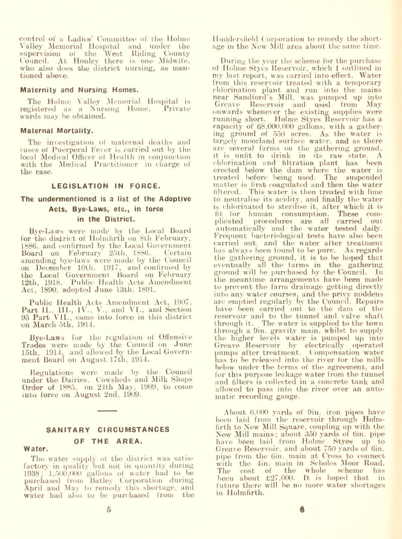 control of a Ladies' Committee of the Holme Valley Memorial Hospital and under the supervision of the West Hiding County Council. At Henley there is one Midwife, who also does the district nursing, a® men- tioned above. Maternity and Nursing Homes. The Holme Valley Memorial Hospital is registered as a N ursing Home. Private wards may be obtained. Maternal Mortality. The investigation of maternal deaths and cases of Puerperal Fever is carried out by the local Medical Officer of Health in conjunction with the Medical Practitioner in charge of the case. LEGISLATION IN FORCE. The undermentioned is a list of the Adoptive Acts, Bye-Laws, etc., in force in the District. Bye-Laws were made by the Local Board for the district of Hohnfirth on 8th February, 1886, and confirmed by the Local Government Board on February 25th. 1886. Certain amending bye-laws were made by the Council on December 10th, 1917, and confirmed by the Local Government Hoard on February 12th, 1918. Public Health Acts Amendment Act, 1890. adopted June 13th. 1891. Public Health Acts Amendment Act, 1907, Part II.. ill., IV., V., and VI., and Section 95 Part VII., came into force in this district on March 5th, 1914. Bye-Laws for the regulation of Offensive Trades were made by the Council on June 15th, 1914, and allowed by the Local Govern- ment Board on August 17th, 1914. Regulations were made by the Council under the Dairies, Cowsheds and Milk Shops Order of 1885, on 24th May, 1909, to come into force on August 2nd, 191)9. SANITARY CIRCUMSTANCES OF THE AREA. Water. The water supply of the district was satis- factory in quality but not in quantity during 1938; 1,500,000 gallons of water had to be purchased from Bat ley Corporation during April and .May to remedy this shortage, and water had also to be purchased Irom the Huddersfield Corporation to remedy the short- age in the New Mill area about the same time. During the year the scheme for the purchase ot Holme Styes Reservoir, which I outlined in my last report, was carried into effect. Water from this reservoir treated with a temporary chlorination plant and run into the mains near Sandford’s Mill, was pumped up into G reave Reservoir and used from May onwards whenever the existing supplies were running short. Holme Styes Reservoir has a capacity of 68,000,000 gallons, with a gather- ing ground of 550 acres. As the water is largely moorland surface water, and as there are several farms on the gathering ground, it is unfit to drink in its raw state. A chlorination and filtration plant has been erected below the dam where the water is treated before being used. The suspended matter is first coagulated and then the water filtered. This water is then treated with lime to neutralise its acidity, and finally the water is chlorinated to sterilise it, after which it is fit for human consumption. These com- plicated procedures are all carried out automatically and the water tested daily. Frequent bacteriological tests have also been carried out, and the water after treatment has always been found to be pure. As regards the gathering ground, it is to be hoped that eventually all the farms in the gathering ground will be purchased by the Council. In the meantime arrangements have been made to prevent the farm drainage getting directly into any water courses, and the privy middens arc emptied regularly by the Council. Repairs have been carried out to the dam of the reservoir and to the tunnel and valve shaft through it. The water is supplied to the town through a, 9in. gravity main, whilst to supply the higher lev els water is pumped up into Greave Reservoir by electrically operated pumps after treatment. Compensation water has to be released into the river for the mills below under the terms of the agreement, and for this purpose leakage water from the tunnel and filters is collected in a concrete tank and allowed to pass into' the river over an auto- matic recording gauge. About 6.000 yards of 9iu. iron pipes have been laid from the reservoir through Holm- firth to New Mill Square, coupling up with the New Mill mains; about 350 yards of 6in. pipe have been laid from Holme Styes up to Greave Reservoir, and about 750 yards of 6in. pipe from the 6in. main at Cross to connect with the 4in. main in Scholes Moor Road. The cost of the whole scheme has been about £27,(MX). It is hoped that in future there will be no more water shortages in Ilolmfirth.