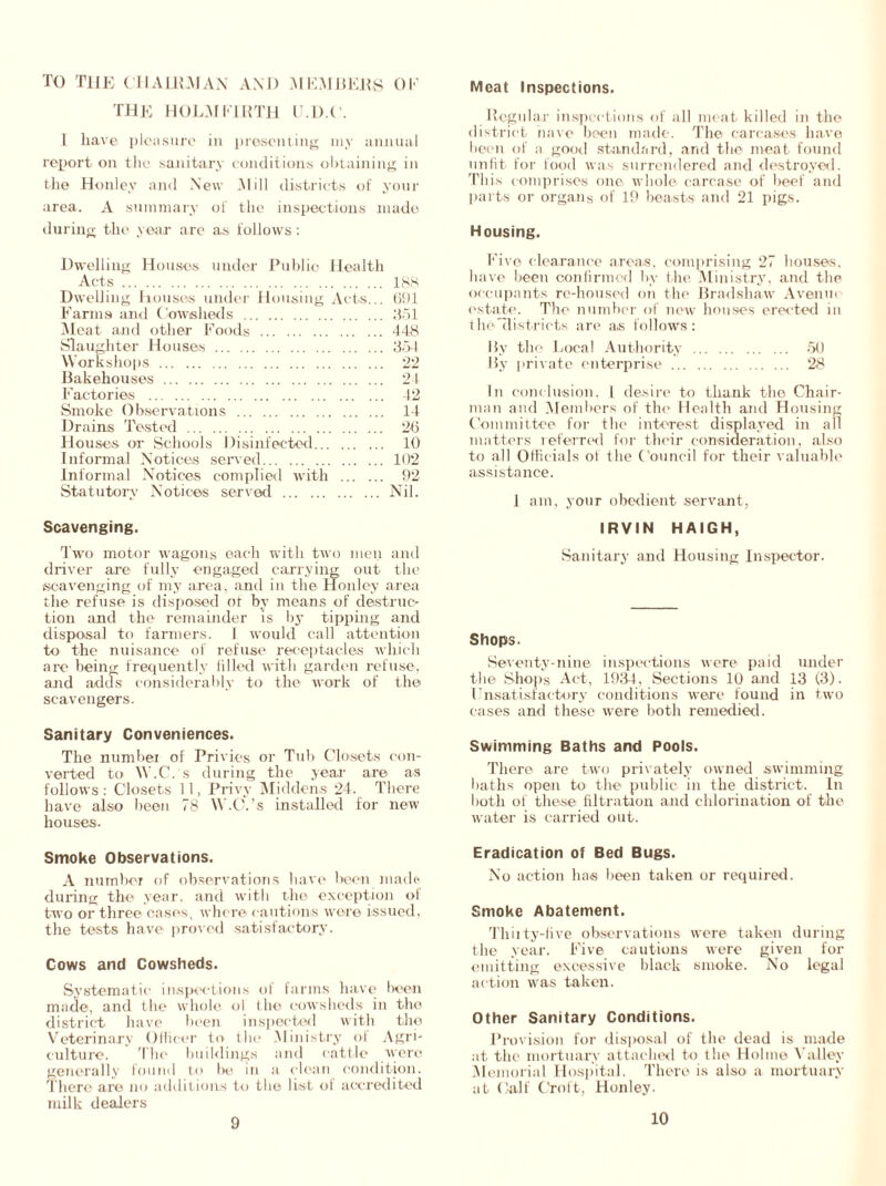 TO the chairman and members ok the holm firth u.d.c. I liave pleasure in presenting my annual report on the sanitary conditions obtaining in the Honley and New Mill districts of your area. A summary of the inspections made during the year arc as follows: Dwelling Houses under Public Health Acts 188 Dwelling houses under Housing Acts... 691 Farms and Cowsheds 351 Meat and other Foods 448 Slaughter Houses 354 Workshops 22 Bakehouses 21 Factories 42 Smoke Observations 14 Drains Tested 26 Houses or Schools Disinfected 10 Informal Notices served 102 Informal Notices complied with 92 Statutory Notices served Nil. Scavenging. Two motor wagons each with two men and driver are fully engaged carrying out the scavenging of my area, and in the Honley area the refuse is disposed of by means of destruc- tion and the remainder is by tipping and disposal to farmers. 1 would call attention to the nuisance of refuse receptacles which are being frequently filled with garden refuse, and adds considerably to the work of the scavengers. Sanitary Conveniences. The numbel of Privies or Tub Closets con- verted to W.C.'s during the year are as follows: Closets 11, Privy Middens 24. There have also been 78 W.C.’s installed for new houses. Smoke Observations. A number of observations have been madr during the year, and with the exception of two or three cases , where cautions were issued, the tests have proved satisfactory'. Cows and Cowsheds. Systematic inspections of farms have been made, and the whole ol the cowsheds in the district have been inspected with tho Veterinary Officer to the Ministry of Agri- culture. The buildings and cattle were generally found to be in a clean condition. There are no additions to tho list of accredited milk dealers Meat Inspections. Regular inspections of all meat killed in the district have been made. The carcases have been of a good standard, and the meat found unfit for food was surrendered and destroyed. This comprises one whole carcase of beef and parts or organs of 19 beasts and 21 pigs. Housing. Five clearance areas, comprising 27 houses, have been confirmed by the Ministry', and the occupants rc-housed on the Bradshaw Avenm estate. The number of new houses erected in the districts are as follows: Hy the Local Authority 50 By private enterprise 28 In conclusion, I desire to thank the Chair- man and Members of the Health and Housing Committee for the interest displayed in all matters referred for their consideration, also to all Officials of the Council for their valuable assistance. 1 am, your obedient servant, IRVIN HAIGH, Sanitary and Housing Inspector. Shops. Seventy-nine inspections were paid under the Shops Act, 1934, Sections 10 and 13 (3). Unsatisfactory conditions were found in two cases and these were both remedied. Swimming Baths and Pools. There are two privately owned swimming baths open to the public in the district. In both of these filtration and chlorination of the water is carried out. Eradication of Bed Bugs. No action has been taken or required. Smoke Abatement. Thiity-five observations were taken during the year. Five cautions were given for emitting excessive black smoke. No legal action was taken. Other Sanitary Conditions. Provision for disposal of the dead is made at the mortuary attached to the Holme Valley Memorial Hospital. There is also a mortuary at Calf Croft, Honley. 9