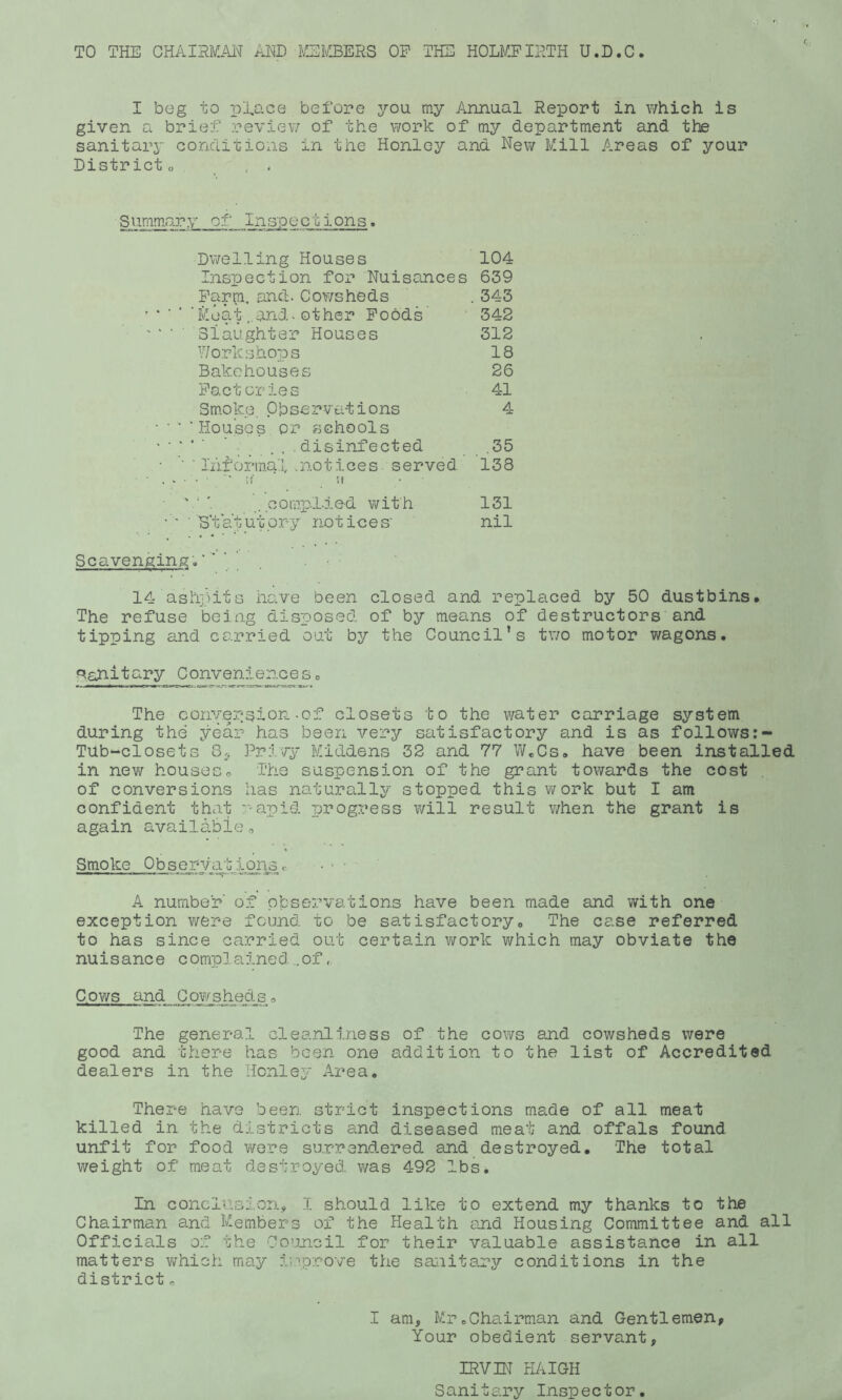 TO THE CHAIHMAl^ iENlD fSI'ffiERS OP THE HOLMPIETH U.D.C. I beg to pTace before you my Annual Report in which is given a brief reviev/ of the work of my department and the sanitarj conditions in the Honley and New Mill Areas of your District o , . Summ.ary of Inspections, Dwelling Houses 104 Inspection for Nuisances 639 Pariji, and. Cowsheds . 343 .Moat„and-other Poods 342 ' ‘ ■ Slaughter Houses 312 V/orkshops 18 Bakehouses 26 P9,ct cries 41 Sm.oke. Observations 4 • ■ ■ 'Houses or schools . ..... disinfected .35 • informal .notices served 138 ■ , . ■ ■ ■ ■ '.l' w • ■ ' . .compLied with 131 • ' ■ S'tatut.ory notices' nil Scavenging 14 ashpits have been closed and replaced by 50 dustbins. The refuse being dispos.ed of by means of destructors and tipping and co.rried out by the Council’s two motor wagons. ^ahitary Conveniences. The convejision-of closets to the water carriage system during the year has been very satisfactory and is as follows:- TUb-closets 8., Privy Middens 32 and 77 W.Cs. have been installed in nev/ houseso The suspension of the grant towards the cost . of conversions has naturally stopped this work but I am confident tha-t rapid progress will result v/hen the grant is again available, Smoke ObservatIona c • > • A number of observations have been made and with one exception were found to be satisfactory. The case referred to has since carried out certain v/ork which may obviate the nuisance complained ..of, Cows and Cowshedso The general cleanliness of the cows and cowsheds were good and tliere has been one addition to the list of Accredited dealers in the Henley Area. There have been strict inspections made of all meat killed in the districts and diseased meat and offals found unfit for food were surrendered and destroyed. The total weight of meat destroyed, v/as 492 lbs. In conclUBion, 1 should like to extend my thanks to the Chairman and M.embers of the Health end Housing Committee and all Officials of the Council for their valuable assistance in all matters vi^hich may i;''prove the sanitary conditions in the district „ I am, Mr.Chairman and Gentlemen, Your obedient servant, IRVIN HAIGH Sanitary Inspector