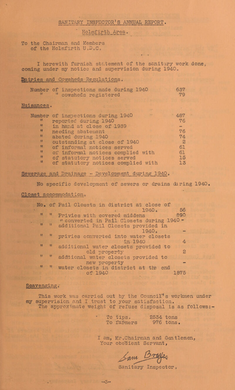 To the Chairman and Members of the Holmfirth U,DoCs I herewith furnish statement of the sanitary work done, coming under my notice and supervision during 1940» Da. iries and Cowsheds Regulat ions a Number of inspections made during 1940 ”  cowsheds registered Nuisances, Number of inspections during 1940 ” reported during 1940 ’* in hand at close of 1939  needing abatement ” abated during 1940 ” outstanding at close of 1940 ” of informal notices served  of informal notices complied with ” of statutory notices served  of statutory notices complied with 637 79 487 76 76 74 2 61 61 15 13 Sevi/erage and Drainage - Development during 1940» No specific development of sev/ers or drains diring 1940, Closet accommodationo . NO, of Pail Closets in district at close of ^ . 1940, 56 ti It Privies with covered middens S90 » converted in Pail Closets during 1940 - ” ” additional Pail Closets provided in 1940,  privies converted into water closets in 1940 4 ” ” additional water closets provided to old property 2 ” ” addtional water closets provided to ... new property water closets in district at the end of 1940 ^ 1875 Scavenging This work was carried out by the CounciT’s workmen under my supervision and I trust to your satisfaction. The approximate weight of refuse disposal is as follows ' To tips, 253’4 tons To farmers 976 tons. I am, MrcChairman and Oentlemen, Your obedient Servant, Sanitary Inspector, -3'