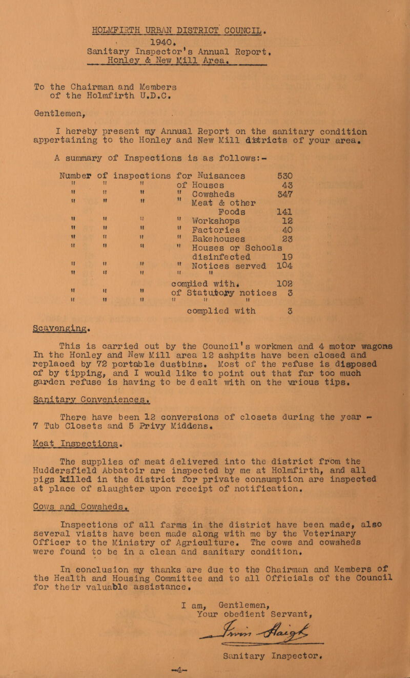 HOLMFIHTH URBiYN DISTRICT COUITCIL. 1940. Sanitary Inspector’s Annual Report. Honley & Nev; Mill Area. To the Chairman and Members of the Holmfirth U.D.C. Gentlemen, I hereby present my Annual Report on the sanitary condition appertaining to the Honley and New Mill districts of your area, A summary of Inspections is as follows Number of inspections for Nuisances 530 II II II of Houses 43 u II 11 ” Cowsheds 347 11 If If Meat & other Poods 141 ti If II ” V/orkshops 12 If If II  Factories 40 If II II Bakehouses 23 If II II ” Houses or Schools disinfected 19 II II 11 Notices served 104 ft It II II It comiiied with* 102 II II 11 of Statato4?y notices 3 II If It ti II II complied v/ith 5 Scavenging. This is carried out by the Council's workmen and 4 motor wagons In the Honley and New Mill area 12 ashpits have been closed and replaced by 72 portable dustbins. Most of the refuse is disposed of by tipping, and I v\rould like to point out that far too much garden refuse is having to be dealt with on the 'various tips. Sanitary Conveniences. There have been 12 conversions of closets during the year - 7 Tub Closets and 5 Privy Middens. Meat Inspections. The supplies of meat delivered into the district from the Huddersfield Abbatoir are inspected by me at Holmfirth, and all pigs killed in the district for private consumption are inspected at place of slaughter upon receipt of notification. Cows and Cowsheds. Inspections of all farms in the district have been made, also several visits have been made along with me by the Veterinary Cfficer to the Ministry of Agriculture, The cows and cowsheds v/ere found to be in a clean and sanitary condition. In conclusion my thanks are due to the Chairmein and Members of the Health and Housing Committee and to all Cfficials of the Council for their valuable assistance, I am. Gentlemen, Your obedient Servant, --4' Sanitary Inspector.