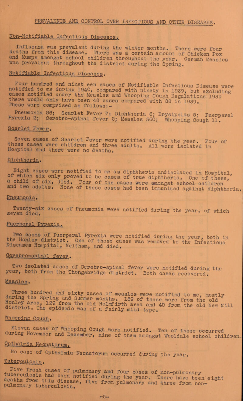 PREVALENCE AND CONTROL OVER II^ECTIOUS AND OTHER DISEASES. Non-Notifiable Infectious Diseases, was ppsvalGnt duping ths wintcp months* Thsrs W6P6 foup deaths fpom this disease, Thepe was a ceptain amount of Chieken Pox and Mumps amongst school children throughout the year. German Measles was prevalent throughout the district during the Spring, Notifiable Infectious Diseases, Pour hundred and ninet een cases of Notifiable Infectious Disease were notified to me during 1940, compared with ninety in 1939, but excluding cases notified under the Measles and Whooping Cough xlegulations 1939 there would only have been 48 cases compared with 88 in 1939, These were comprised as follows Pneumonia Pyrexia 2; 26; Scarlet Fever 7; Diphtheria 6; Erysipelas 5; Puerperal Cerebro-spinal fever 2; Measles 360; Whooping Cough 11, Scarlet Fever, Seven cases of Scarlet Fever were notified during the year. Pour of these cases were children and three adults. All were isolated in Hospital and there were no deaths, Dj-phtheria. Eight cases were notified to me as diphtheria and isolated in Hospital, of which SIX only proved to be cases of true diphtheria. One of these, ^ six, died. Pour of the cases were amongst school children and two adults. None of these cases had been immunised against diphtheria. Pneumonia, Tv/enty-six cases of Pneumonia were notified during the vear seven died. * of which Puerperal Pvrexia. Two cases of Puerpei-al Pyrexia were notified during the year, both in the Honley district. One of these cases was removed to the Infectious Diseases Hospital, Meltham, and died. CQrebro-spinal fsver. Two isolated cases of Cerebro-spinal fever were notified during the year, both from the Thongsbridge district. Both cases recovered. Measles. sixty cases of measles were notified to me, mostly during the Spring and Summer months, 189 of these were from the old Holmf irth area and 42 from the old New Mill district. The epidemic was of a fairly mild type. Whooping Cough. Eleven cases of Whooping Cough were during November and December, nine of notified. Ten of these occurred them amongst Wooldale school children.. Opthalmia Neonatorum. No case of Opthalmia Neonatorum occurred during the year. Tuberculosi s. pulmonary and four oases of non-pulmonary death^from th? ef®' -auring the year. There have beL eight pulmona-rtuJerou?o8is!®’ 5-