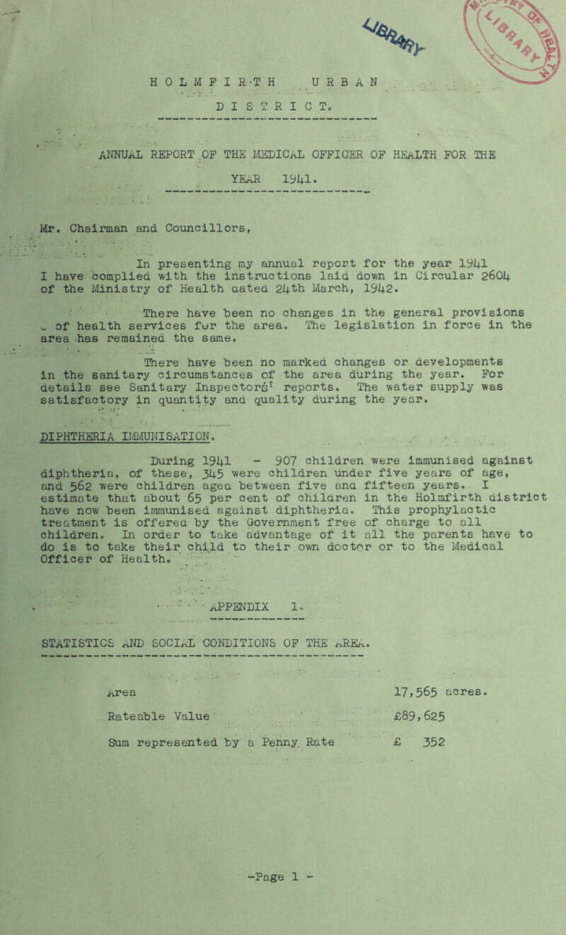 4 annual REPORT,OF THE MEDICAL OFFICER OF HEALTH FOR THE year 19U1. Mr. Chairman and Councillors, In presenting my annual report for the year 1^41 I have domplied with the instructions laid down in Circular 2604 lOf the Ministry of Health aated 24'ttL March, 1942. ' There have been no changes in the general provisions V. of health services fur the area. The legislation in force in the area -has remained the same. There have been no marked changes or developments in the sanitary circumstances of the area during the year. For details see Sanitary Inspectors^ reports. The water supply was satisfactory in quantity and quality during the year. DIPHTHERIA' llflAUNISATION, . , .. . During 1941 “ 90? children were immunised against diphtheria, of these, 345 were children under five years of age, and 562 were children agea between five ana fifteen years. I estimate thait about 65 per cent of children in the Holmfirth district have now been immunised against diphtheria. This prophylactic treatment is offered by the Government free of charge to all children. In order to take advantage of it all the parents have to do is to take their child to their own doctor or to the Medical Officer of Health. ' ' ' f - r. . . ' • appendix 1. STATISTICS AND SOCIAL CONDITIONS OF THE idiEA. iirea 17»565 acres. Rateable Value ' ' ' d . ' £89»625 Sum represented by' a Penny. Rate £ 352