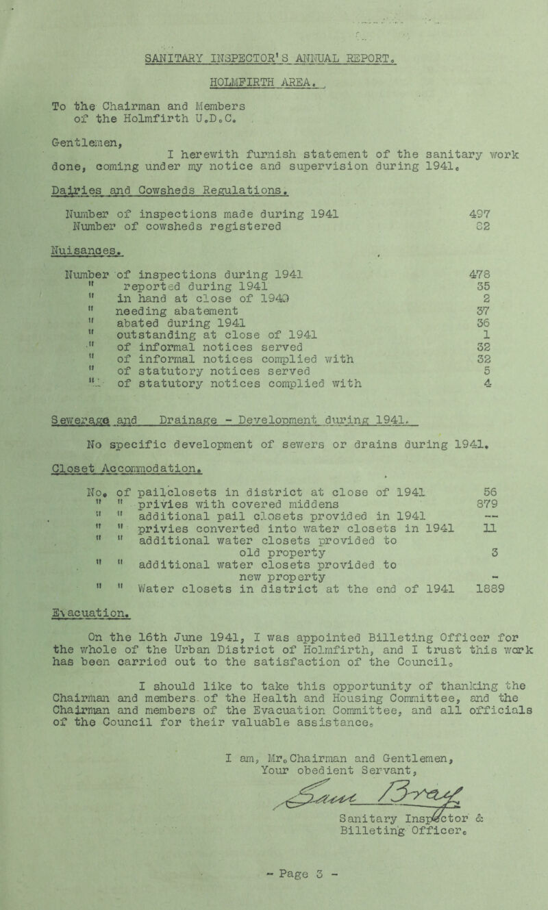 SANITARY INSPECTOR’S AITITUAL REPORTo HOLMFIRTH AREA, To th.e Chairman and Members of the Holmfirth UoDoCo Gentlemen, I herev;ith furnish statement of the sanitary work done, coming under my notice and supervision during 1941e Dairies and Cowsheds Regulations, Nuriiber of inspections made during 1941 497 Number of cowsheds registered C2 Nuisances, Number of inspections during 1941 478 '* reported during 1941 35  in hand at close of 194i^) 2  needing abatement 37 ” abated during 1941 36 ” outstanding at close of 1941 1 •” of informal notices served 32 ” of informal notices complied with 32 ” of statutory notices served 5 Ml- of statutory notices complied with 4 Sewerage and Drainage - Develonment during 1941> No specific development of sev/ers or drains during 1941, Closet Accommodation, No« of pail-closets in district at close of 1941   privies with covered middens ” ” additional pail closets provided in 1941 ’’  privies converted into water closets in 1941   additional water closets provided to old property ” ” additional water closets provided to new property   Vifater closets in district at the end of 1941 E\acuation. On the 16th June 1941, I was appointed Billeting Officer for the whole of the Urban District of Holmfirth, and I trust this wcrk has been carried out to the satisfaction of the Councilo I should like to take this opportunity of thanlcing the Chairman and members-of the Health and Housing Committee, and the Chairman and members of the Evacuation Committee, and all officials of the Council for their valuable assistancoo 56 879 11 3 1889 I am, MroChairman and Gentlemen, Your obedient Servant, Sanitary Inspector Billeting Officerc & - Page