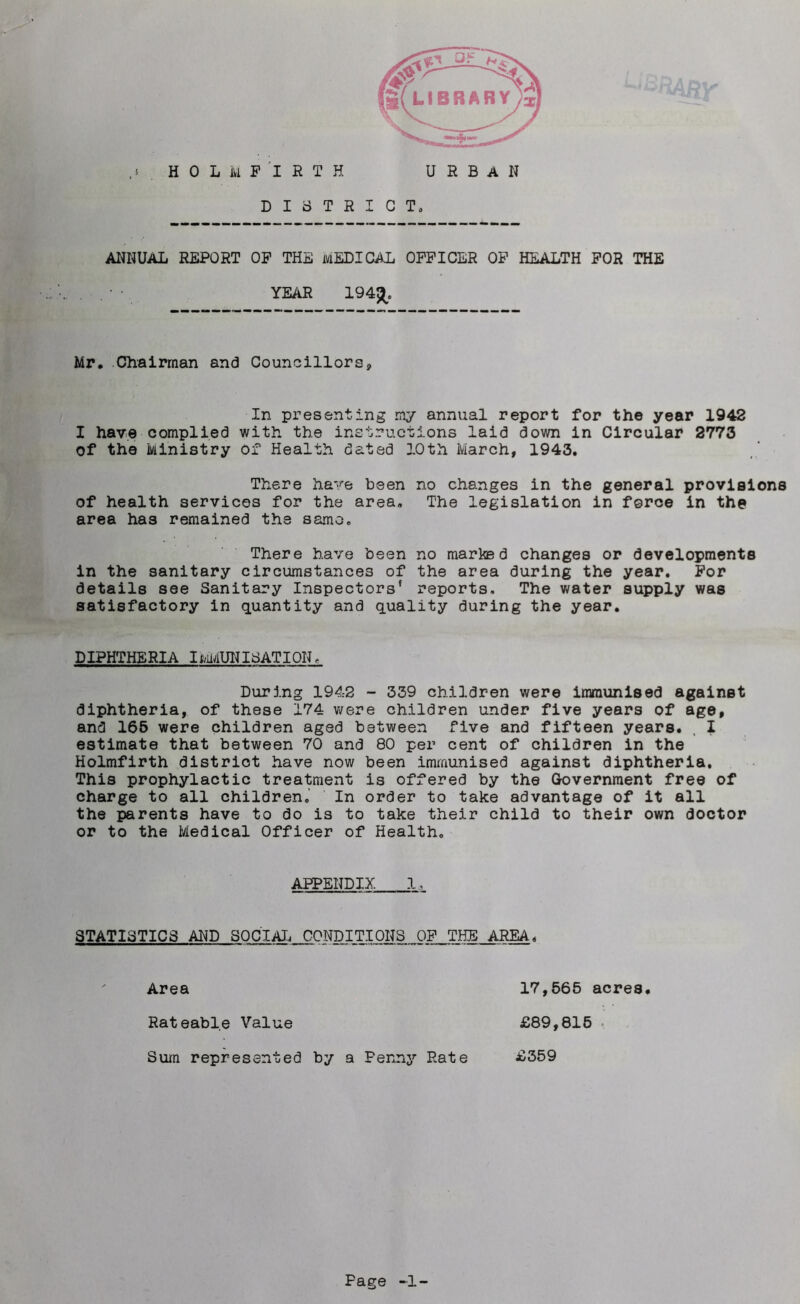 DISTRICT, ANNUAL REPORT OP THE MEDICAL OFFICER OF HEALTH FOR THE YEAR 194£. Mr. Chairman and Councillors, In presenting my annual report for the year 1942 I have complied with the instructions laid down in Circular 2773 Of the Ministry Of Health dated 3.0th March, 1943. There have been no changes in the general provisions of health services for the area. The legislation in force in the area has remained the same. There have been no marked changes or developments in the sanitary circumstances of the area during the year. For details see Sanitary Inspectors' reports. The water supply was satisfactory in quantity and quality during the year. DIPHTHERIA IMMUNISATION, During 1942 - 339 children were immunised against diphtheria, of these 174 were children under five years of age, and 165 were children aged between five and fifteen years. , I estimate that between 70 and 80 per cent of children in the Holmfirth district have now been immunised against diphtheria. This prophylactic treatment is offered by the Government free of charge to all children. In order to take advantage of it all the parents have to do is to take their child to their own doctor or to the Medical Officer of Health. APPENDIX 1,_ STATISTICS AND SOCIAL CONDITIONS OF THE AREA, Area 17,565 acres. Rateable Value £89,815 . Sum represented by a Fenny Rate £359