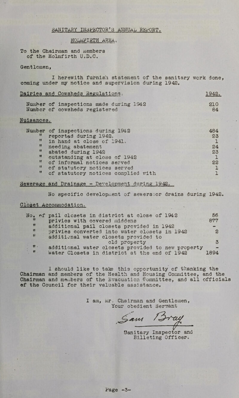 SANITARY INSPECTOR'3 ANNUAL REPORT, HOLMFIRTH AREA, To the Chairman and Members of the Holmfirth U.D.C, Gentlemen, I herewith furnish statement of the sanitary work done, coming under my notice and supervision during 1942. Dairies and Cowsheds Regulations 1942. Number of inspections made during 1942 210 Number of cowsheds registered 84 Nuisances. Number of inspections during 1942 484 H reportad during 1942® 23 ” in hand at close of 1941- 1 ” needing abatement 24 M abated during 1942 23 M outstanding at close of 1942 1 ,f of informal notices served 22  of statutory notices served 1 ,f of statutory notices complied with 1 Sewerage and Drainage - Development during 1942.- No specific development of sewersoor drains during 1942. Closet Accommodation- No. of pail closets in district at close of 1942 56 w privies with covered middens 877 ” additional pail closets provided in 1942 n privies converted into water closets in 1942 2 ,f additional water closets provided to old property 3 , n* additional water closets provided to new property M livater Closets in district at the end of 1942 1894 I should like to take this opportunity of thanking the Chairman and members of the Health and Housing Committee, and the Chairman and members of the Evacuation Committee, and all officials of the Council for their valuable ass:stance. I am, Mr, Chairman and Gentlemen, Your obedient Servant Oanitary Inspector and Billeting Officer.