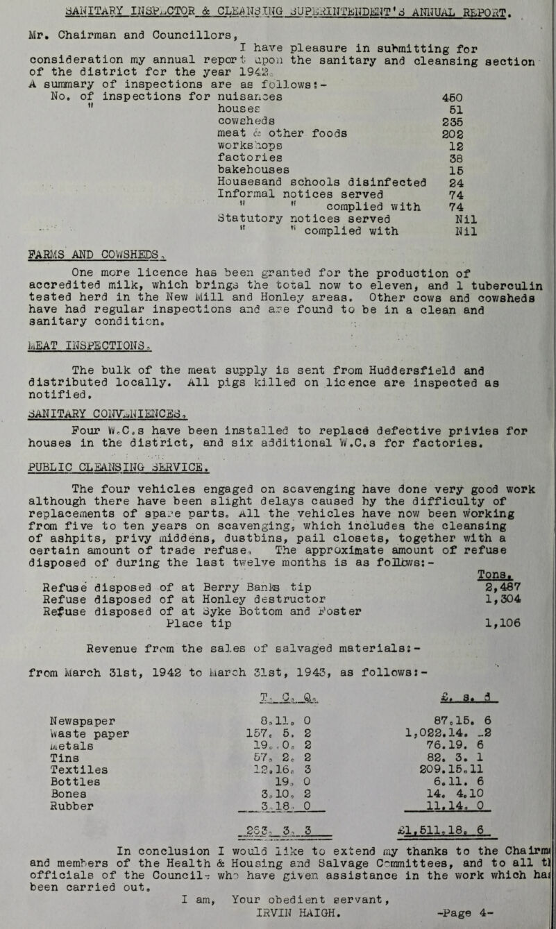 SANITARY INSPECTOR & CLEANSING JUPLRINTENDENT'E ANNUAL REPORT Mr. Chairman and Councillors, I have pleasure in submitting for consideration my annual report upon the sanitary and cleansing section of the district for the year 194.2c A summary of inspections are as follows No. of inspections for nuisances 460 ” houses 51 cowsheds 235 meat & other foods 202 workshops 12 factories 38 bakehouses 15 Housesand schools disinfected 24 Informal notices served 74 complied with 74 Statutory notices served Nil • w complied with Nil FARMS AND COWSHEDS, One more licence has been granted for the production of accredited milk, which brings the total now to eleven, and 1 tuberculin tested herd in the New Mill and Honley areas. Other cows and cowsheds have had regular inspections and are found to be in a clean and sanitary condition, MEAT INSPECTIONS, The bulk of the meat supply is sent from Huddersfield and distributed locally. All pigs killed on licence are inspected as notified. SANITARY CONVENIENCES. Four Wc0,s have been installed to replacd defective privies for houses in the district, and six additional W.C.s for factories. PUBLIC CLEANSING SERVICE. The four vehicles engaged on scavenging have done very good work although there have been slight delays caused hy the difficulty of replacements of spare parts. All the vehicles have now been working from five to ten years on scavenging, which includes the cleansing of ashpits, privy middens, dustbins, pail closets, together with a certain amount of trade refuse. The approximate amount of refuse disposed of during the last twelve months is as foILcws:- Tons. Refuse disposed of at Berry Banks tip 2,487 Refuse disposed of at Honley destructor 1,304 Refuse disposed of at Byke Bottom and Foster Place tip 1,106 Revenue from the sales of salvaged materials:- from March 31st, 1942 to March 31st, 1943, as follows g* A Newspaper waste paper Metals Tins Textiles Bottles Bones Rubber 0.11. 0 157c 5, 2 19..0. 2 573 2,. 2 12»16s 3 19, 0 3,10, 2 3,18■ 0 ,253,3 , 3 87 e15. 6 1,022.14. -2 76.19. 6 82. 3. 1 209.15,11 6.11. 6 14. 4.10 11,14, 0 £1.511,18. 6 In conclusion I would like to extend my thanks to the Chairnw and members of the Health & Housing and Balvage Committees, and to all t] officials of the Council- who have given assistance in the work which has been carried out. I am, Your obedient servant, IRVIN HAIGH. -Page 4-