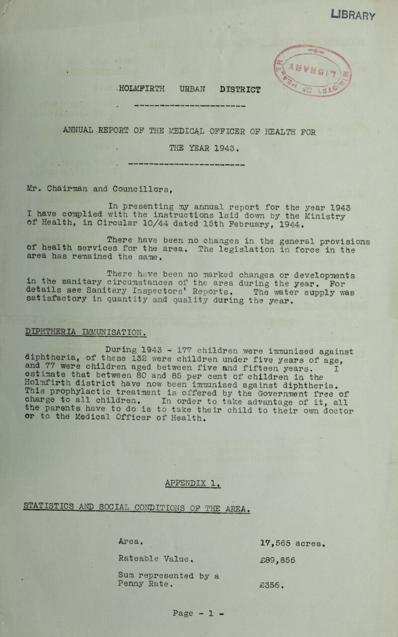 library •HOLMPIRTH URBAN DISTRICT ANNUAL .REPORT OP THE Iv'JlDICAL OFFICER OP THE YEAR 1943. HEALTH FOR Mr. ChairTian and Councillors, In presenting my annual report for the year 1943 I have complied with the instructions laid down by the Ministry of Health, in Circular 10/44 dated 15th February, 1944. There have been no changes in the general provisions of health services for the area. The legislation in force in the area has remained the same. There have been no marked changes or developments in the sanitary circumstances of the area during the year. For details see Sanitary Inspectors’ Renorts. The water supply was satisfactory in quantity and quality during the year. DIPHTHERIA IMMUNISATION. . . During 1943 - 177 children were immunised against diphtheria, of these 132 were children under five years of age, and 77 were children aged between five and fifteen years. I estimate that between 80 and 85 per cent of children in the Holmfirth district have now been immunised against diphtheria. This prophylactic treatment is offered by the Government free of charge to all children. In order to take advantage of it, all the parents have to do is to take their child to their own doctor or to the Medical Officer of Health. APPENDIX 1. STATISTICS AND SOCIAL CONDITIONS OF THE AREA. 17,565 acres, D89,856 £356. Area. Rateable Value. Sum represented by a Penny Rate.