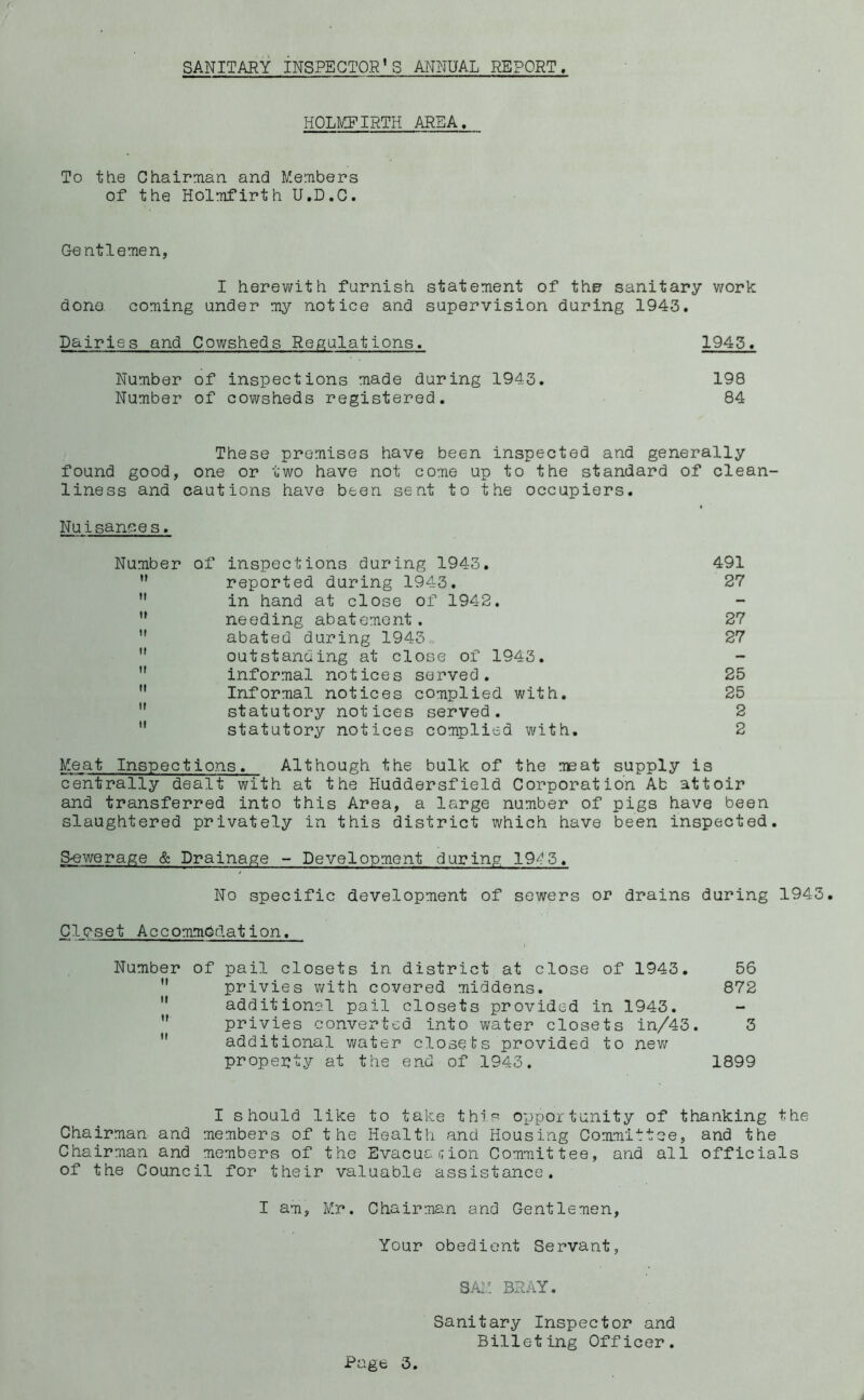 SANITARY INSPECTOR’S ANNUAL REPORT, HOLMEIRTH AREA, To ttie Ctiairman. and Members of the Holmfirth U.D.C. Gentlemen, I herewith furnish statement of the sanitary work done, coming under my notice and supervision during 1943. Dairies and Cowsheds Regulations. 1943. Number of inspections made during 1943. 198 Number of cowsheds registered. 84 These premises have been inspected and generally found good, one or two have not come up to the standard of clean- liness and cautions have been sent to the occupiers. Nuisances. Number of inspections during 1943. 491 ” reported during 1943. 27 ” in hand at close of 1942. ” needing abatement. 27  abated during 1943. 27 outstanding at close of 1943. -  informal notices served. 25 Informal notices complied with. 25 ” statutory notices served. 2  statutory notices complied with. 2 Meat Inspections. Although the bulk of the meat supply is centrally dealt with at the Huddersfield Corporation Ab attoir and transferred into this Area, a large number of pigs have been slaughtered privately in this district which have been inspected. Sewerage & Drainage - Development during 19^^3. No specific development of sewers or drains during 1943. Closet Accommodation. Number of pail closets in district at close of 1943. 56  privies with covered middens. 872 ” additional pail closets provided in 1943. ” privies converted into water closets in/43. 3  additional water closets provided to new property at the end of 1943. 1899 I should like to take this opportunity of thanking the Chairman and members of the Health and Housing Committee, and the Chairman and members of the EvacuciTion Committee, and all officials of the Council for their valuable assistance. I am, Mr. Chairman and Gentlemen, Your obedient Servant, SAiM BRAY. Sanitary Inspector and Billeting Officer.