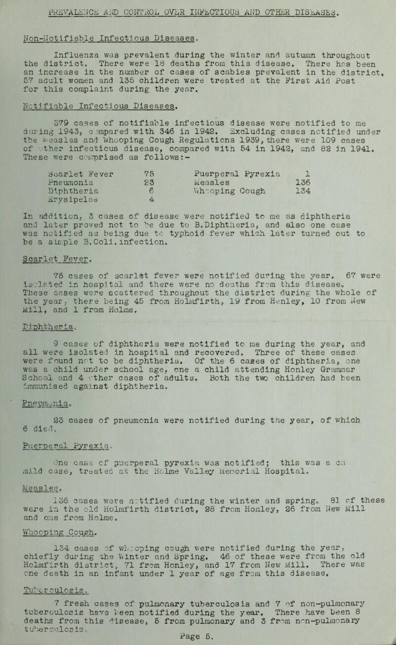 Px^EA^LENGE AIn'D CONTHOL OVER IKEECTIQU8 AND OTHER DISEASEd. Non-Notifiable Infectious Diseases. Influenza was prevalent during the winter and autumn throughout the districtc There were 18 deaths from this disease. There has been an increase in the number of cases of scabies prevalent in the district, 57 adult women and 135 children Virere treated at the First Aid Post for this complaint during the year. Notifiable Infectious Diseases, -579 cases of notifiable infectious disease were notified to me dujxing i943y compared with 346 in 1942. Excluding cases notified under the I'ueasles and livhooping Cou^ Regulations 1939, there were 109 cases of .ther infectious disease, compared with 54 in 1942, and 82 j.n 1941. These were comprised as follows Scarlet Fever 75 Pneumonia 23 Diphtheria 6 Erysipelas 4 In addition, 3 cases of disease v»/ere notified to me as diphtheria and later proved not to be due to B.Diphtheria, and also one case was notified as being due to typhoid fever which later turned out to be a simple 3,Coli,infection. Scarlet Fever. 75 cases of scarlet fever were notified during the year. 67 were isolated in hospital and there were no deaths from this dlseaseo These cases were ecattered throughout the district during the whole of the year, there being 45 from Holmfirth, 19 from Honley, 10 from New Mill, and 1 from Holme. Diphtheria. 9 cases of diphtheria were notified to me during the year, and all vifere isolated in hospital and recovered. Three of these cases v/ere found not to be diphtheria. Of the 6 cases of diphtheria, one was a child under school age, one a child attending Honley G-rammar School and 4 ether cases of adults. Both the twD children had been Immunised against diphtheria. Puerperal Pyrexia 1 Measles 136 Vnhioping Gough 134 Pneumonia, 23 cases of pneumonia were notified during the year, of which 6 diedo Puerperal Pyrexia- One case cf puerperal pyrexia was notified; this v/as a cii mild case, treated at the Holme Valley Memorial Hospital, Measles. 156 cases were nr.tified during the v/inter and spring. 8] of these were in the old Holrafirth district, 28 from Honley, 26 from Hew Mill and one from Holme. Whooping Gough. 134 cases of vno: oping ccu^ were notified during the year, chiefly during uhe Vvinter and Spring. 46 of these were from the old Holmfirth district, 71 from Honley, and 17 from Nev; Mill. There was one death in an infant under 1 year of age from this disease. Tuberculosis. 7 fresh cases of pulmonary tuberculosis and 7 of non-pulraonary tuberculosis have been notified during the year. There have been 8 deaths from this disease, 5 from pulmonary and 3 from non--pulmonary t u’xerculcsis.