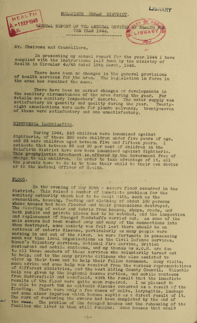 HOLi/LC^IRTH UKHaIJ DISTRICT. REPORT OP THE luBDIGAL THE YEAR 1944. .Mr, Chairman and Councillors, In presenting my annual report' for the year. 1944 I have complied with the instructions laid down by the Ministry of Health in Circular 49/45 dated 19th March, 1945. There have been no changes in of health services for the area. The the area has remained the same. the general provisions legislation in force in * ^here have been no marked changes or developments in the sanitary circumstances of the area during the year. For details^ see Hanitary Inspectors* Reports. The vi/ater supply was satisfactory in'quantity and quality during the year. Twenty- were made for plumho solvency^ twenty-seven •01 these were' satisfactory and one unsatisfactory. DIPHTHERIA IMMUNIHATIOK. A A 1,4. During 1944, 243 children v/ere immunised against diphtheria, of these 220 v/ere children under five years of age, and 23 were children aged between five and fifteen years. I estimate that between 85 and 90 per cent of children in the Holmfirth district have now been immunised against diphtheria. IS prophylactic treatment is. offere-d' by the Government free of Charge to all children. In order to take advantage of it, all the parents have to do is to take their child to their own doctor (?r to the Medical Officer of Health. FLOOD. ■-J. both public and and replacement main sewers had them destroyed, . evening of May 29th a severe flood occurred in the district. This raised a number of i.omiediate probleias for the sanitary authority which had to be dealt with, such as the evacuation, housing, feeding and clothing of about 100 persons whose houses had been flooded and their possessions.destroyed. ihe Clearing of water and debris from houses, shops, roads, and private places had* to be watched, and the inspection of daiaaged foodstuffs carried out. As some of the been washed away and many of the connections into - . some anxiety was felt lest there should be an outbreak of enteric disease, particularly as many people v/ere in and out of the river. V/e were fortunate in possessing Organisations as the Civil Defence Lrvices,^ Vifomen s Voluntary Hervices, National Fire Hervice, British restaurant and mobile canteens, and my thanks as M,0,H. are due those members of these services who voluntarily turned out o help, and to the many private citizens who also assisted to c ear up their town and to help their fellow townsmen. Many visits, some help was received from the various representatives Ministries, and the V/est Riding County Council. Valuable fnim Regional Rescue Parties, and mobile canteens Nakefield, with the result that the immediate hp flood were quite soon repaired. I am pleased to rfpSS- epidemic disease occurred as a result of the and Qpmf* -5 were only a few cases of colds, laryngitis, lumbago ThP inoiiries which became septic as a direct result of it. ihe work of restoring the swers had been completed by the end of problem of the damaged houses and the rehousing of the families who lived in them still remains. Home houses that could