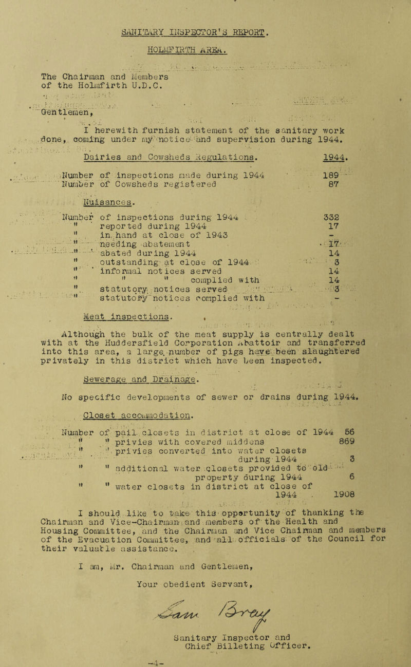 aMITiJ^Y INSPECTOR* d REPORT. HQLlvIFIRTH AHiilH. . ; . .'■■ ■ ' 'A- *■ The Chairman and Members of the Holmfirth U.D.C. Gehtremen, ► * ‘Si : i ' i ' . L I herewith furnish statement of the sanitary work ,;done, coming under my.'‘notice'-'and supervision during 1944. Dairies and Cov/sheds Hegulations. 1944. Number of -inspections made during 1944 189 ' Number of Cov/sheds registered 87 Nuisances. f Number of inspections during 1944 e 332 reported during 1944 17 It in,.hand at close of 1943 - , n needing abatement . .yiri. ... V abated during 1944 14 It outstanding-.^t close of 1944- •i’ 3 «»' informal notices served 14 ft complied ’ with 14 It statutqryv notices served^ J ■ . .i ' -1  . , , '.;; U a t a t u 10* r y  h 011 c e s o omp lied with Meat inspections. Although the bulk of the meat supply is centrally dealt with at the Huddersfield Corporation Abattoir and transferred into this area, a large. pumber of pigs haveaheen' alaiightered privately in this district which have been inspected. Sewerage and Drainage. No specific developments of sev>rer or drains during 1944, , Closet accotiimodation. Huiaber of'pail.; closets in district at close of 194^^ 56 r privies with covered middens 869 1 privies converted into water closets • - - during 1944 _ ' _ 3 '* '• additional water .closets provided to'dld-- property during 1944 6 ” ” water closets in district at close of 1944 1908 t 1 , j,. : . i;- : ' I should .like to take‘ this* opportunity of thanking the Chairman and Vice-Chairman.and members of'the Health and Housing Committee, and the Chairman m6 Vice Chairman and members of the Evacuation Coiamitt-ee, and‘•all:..officials of the Council for their valuable assistance. I am, Mr. Chairman and Gentlemen, Your obedient Servant, Sanitary Inspector and Chief Billeting Officer. 4-