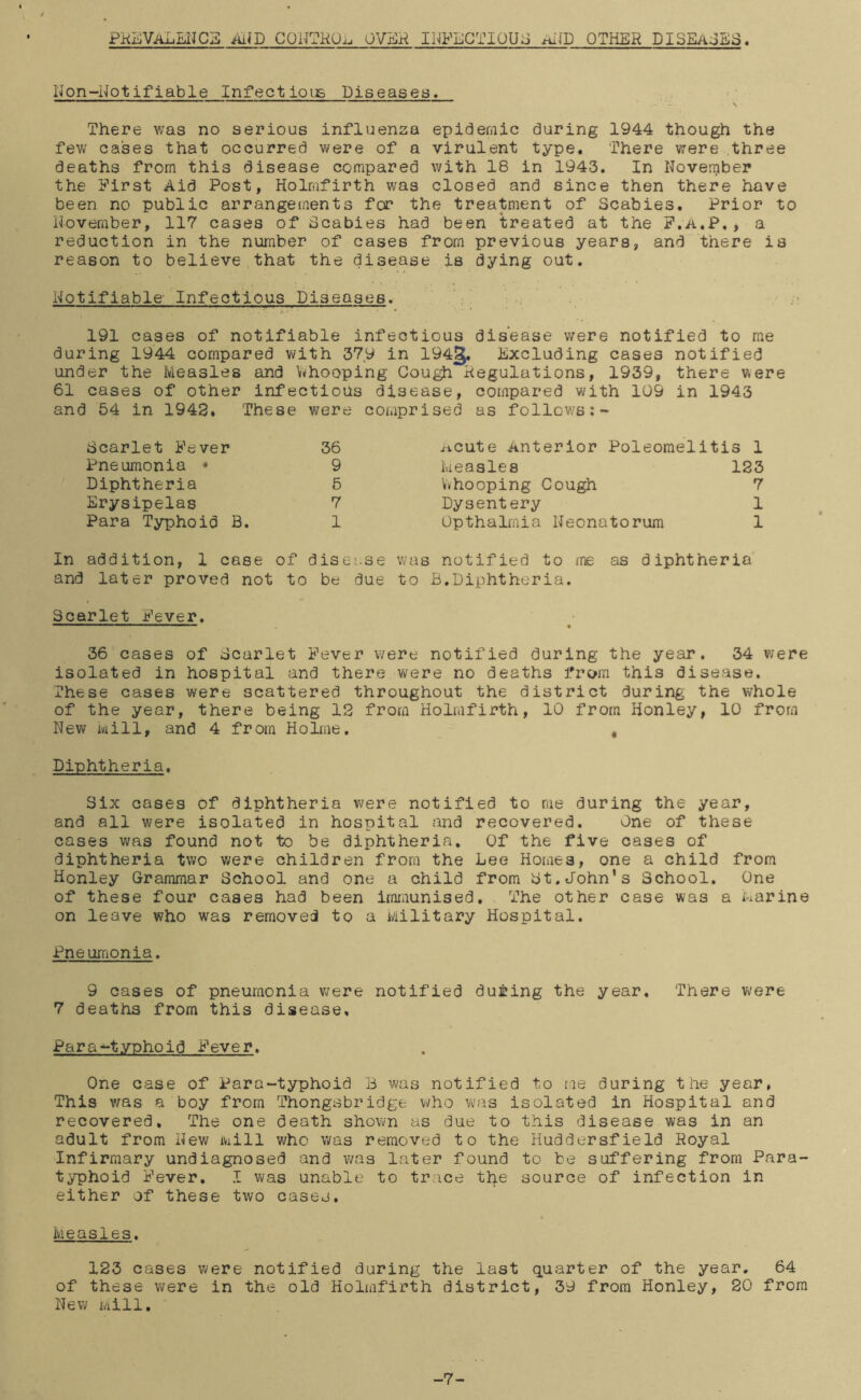 PKIiJVALEUCa AiJD CONTHOii OVEH INFECTIOUS AlID OTHER DISEAjBiS. Non-Notifiable InfectioiE Diseases. ' ' s There was no serious influenza epic^ernic during 1944 though the fev\/ cases that occurred were of a virulent type. There were three deaths from this disease compared with 18 in 1943. In November the First Aid Post, Holmfirth was closed and since then there have been no public arrangements for the treatment of Scabies. Prior to November, 117 cases of Scabies had been treated at the P.A.P,> a reduction in the number of cases from previous years, and there is reason to believe that the disease is dying out. Notifiable- Infectious Diseases. 191 cases of notifiable infectious disease were notified to me during 1944 compared with 379 in 1943. Excluding cases notified under the Measles and Whooping Gou^ Hegulations, 1939, there were 61 cases of other infectious disease, compared with 109 in 1943 and 54 in 1948. These were comprised as follows Scarlet Fever 36 Pneumonia * 9 Diphtheria 6 Erysipelas 7 Para Typhoid B. 1 ^icute Anterior Poleomelitis 1 Measles 123 Vv ho oping Cough 7 Dysentery 1 Opthalrnia Neonatorum 1 In addition, 1 case of disease was notified to me as diphtheria and later proved not to be due to B,Diphtheria. Scarlet Fever. 36 cases of Scarlet Fever were notified during the year, 34 were isolated in hospital and there were no deaths frcj»m this disease. These cases were scattered throughout the district during the whole of the year, there being 12 from Holmfirth, 10 from Honley, 10 from New Mill, and 4 from HoDne. , Diphtheria. Six cases of diphtheria v/ere notified to me during the year, and all were isolated in hospital and recovered. One of these cases was found not to be diphtheria. Of the five cases of diphtheria two were children from the Lee Homes, one a child from Honley Grammar School and one a child from St.John's School. One of these four cases had been imiaunised. The other case was a i:-iarine on leave who was removed to a Military Hospital. Pneumonia. 9 cases of pneumonia were notified during the year. There were 7 deaths from this disease. Para-typhoid Fever. One case of Para-typhoid B was notified to me during the year. This was a boy from Thongsbridge who was isolated in Hospital and recovered. The one death shown as due to this disease was in an adult from New iwill who was removed to the Huddersfield Royal Infirmary undiagnosed and was later found to be suffering from Para- typhoid Fever, I was unable to trace the source of infection in either of these two caseo. Measles. 123 cases were notified during the last quarter of the year. 64 of these were in the old Holmfirth district, 39 from Honley, 20 from New iviill. -7-