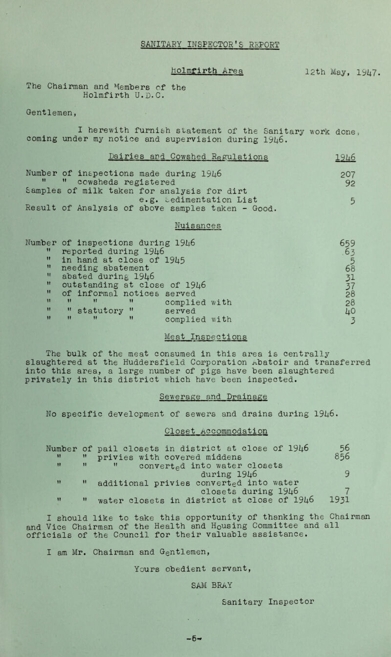 SANITARY INSPECTOR’S REPORT holmfirth Area 12th May, 19^7. The Chairman and Members of the Holmfirth U.D.C. Gentlemen, I herewith furnish statement of the Sanitary work done, coming under my notice and supervision during I9I4.6. Dairies and Cowshed Regulations l9lt.6 Number of inspections made during 19^6 207 *' ’• cowsheds registered 92 Samples of milk taken for analysis for dirt e.g. Sedimentation List 5 Result of Analysis of above samples taken - Good. Nuisances Number of inspections during 191i6 659 *' reported during 19U6 63 ” in hand at close of 19U5 5 needing abatement 68 abated during 194^ 3I ” outstanding at close of 1946 37 ” of informal notices served 28 ” *' ” complied with 28 ” statutory served 40 ** complied with 3 Meat Inspections The bulk of the meat consumed in this area is centrally slaughtered at the Huddersfield Coirporation i^batoir and transferred into this area, a large number of pigs have been slaughtered privately in this district which have been inspected. Sewerage and Drainage No specific development of sewers and drains during 1946. Closet Accommodation Number of pail closets in district at close of 1946 56 ’• ” privies with covered middens 856 converted, into water closets during 1946 9 ” additional privies converted into water closets during 1946 7 ” water closets in district at close of 1946 1931 I should like to take this opportunity of thanking the Chairman and Vice Chairman of the Health and Housing Committee and all officials of the Council for their valuable assistance, I am Mr. Chairman and Gentlemen, Yours obedient servant, SAM BRaY Sanitary Inspector — 0^