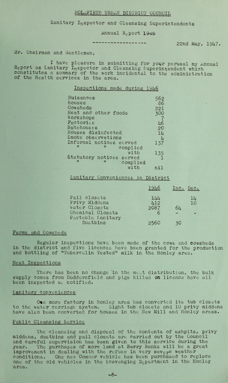 HQL.uPIRTH URB/iN DISTRICT COUNCIL Sanitary Inspector and Cleansing Superintendents Annual Report 1940 22nci May, 19U7. Mr. Chairman and G-entlemen, I have pleasure in submitting for your perusal my Annual Report as Sanitary Ii^spector and Cleansing Superintendent which constitutes a summary of the work incidental to the administration of the Health services in the area. Inspections made during 19k6 Nuisances 562 Houses 86 Cowsheds 221 Meat and other foods 3OO Irt^orkshope 7 Factories h6 Bakehouses 2O Houses disinfected li|. Smoke observations A Informal notices served I37  ” complied with 135 Statutory notices served. 1   complied with nil Sanitary Conveniences in District 19h6 Inc. Dec. Pail closets lAA 14 Privy Middens 412 10 Vater Closets 2087 64 Chemical Closets 6 - - Portable Sanitary Dustbins 2560 3O Farms and Cowsheds Regular inspections have been made of the cows and cowsheds in the district and five licences have been granted for the production and bottling of ’’Tuberculin Tested” milk in the Honley area. Meat Inspections There has been no change in the mec^t distribution, the bulk supply comes from Huddersfield and pigs killed on licence have all been inspected at notified. Sanitary conveniences Ome more factory in Honley area has converted its tub closets to the water carriage system. Eight tub closets and 10 privy middens have also been converted for houses in the New Mill and Honley areas. Public Cleansing Service The cleansing and disposal of the contents of ashpits, privy middens, dustbins and pail closets are carried out by the Council and careful supervision has been given to this service during the year. The purchases of more land at Berry Banks will be a great improvement in dealing with the refuse in very sever® weather conditions. One new Commer vehicle has been purchased to replace one of the old vehicles in the Scavenging Department in the Honley area. -6-