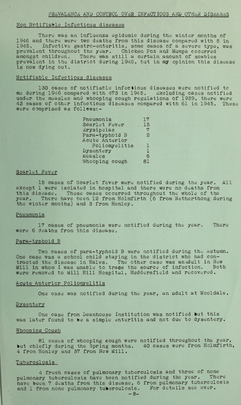 PRi^VALi^NCi^ AND CONTROL OVjIR INFu^CTIQUS AiN1> 0TIL:.R DlSJiA3.g;3 Non Notifiable Infectious diseases There was an influenza epidemic during the winter months of 1946 and there were two deaths from this disease compared with 5 in 1945. Infective gastro-enterit is, some cases of a severe type, was prevalent throughout the year. Chickien Pox and Mumps occurred amongst children. There was still a certain amount of scabies prevalent in the district during 1946, but in my opinion this disease is now dying out. Notifiable Infectious diseases 130 cases of notifiable infectious diseases were notified to me during 1946 compared with 473 in 1945. Excluding cases notified under the measles and whooping cough regulations of 1939, there were 43 cases of oth^^r infectious diseases compared with 61 in 1945. These were comprised as follows:- Pneumonia 17 Scarlet Fever 15 Erysipelas 7 Para-typhoid B 2 Acute Anterior Poliomyelitis 1 Dysentery 1 Measles 6 Vi/hooping cough 81 Scarlet Fever 15 cases of Scarlet fever were notified during the year. All except 1 were isolated in hospital and there were no deaths from this disease. These cases occurred throughout the whole of the year. There have been 12 from Holmfirth (6 from Netherthong during the winter months) and 3 from Honley. Pneumonia 17 cases of pneumonia were notified during the year. There were 6 deaths from this disease. Para-typhoid B Two cases of para-typhoid B were notified during the Autumn. One case was a school child staying in the district who had con- tracted the disease in Wales. The other case was ancdult in New Mill in whom I was unable to trace the source of infection. Both were removed to Mill Hill Hospital, Huddersfield and recovered. Acute Anterior Poliomyelitis One case was notified during the year, an adult at Wooldale, Dysentery One case from Deanhouse Institution was notified Hut this was later found to be a simple enteritis and not due to dysentery. Whooping Cough 81 cases of whooping cough were notified throughout the year. Hut chiefly during the Bpring months. 40 cases were from Holmfirth, 4 from Honley and 37 from New Mill. Tuberculosis 4 fresh cases of pulmonary tuberculosis and three of none pulmonary tuberculosis have been notified during the year. There have been 7 deaths from this disease, 6 from pulmonary tuberculosis and 1 from none pulmonary tuHerculosis. For details see over. - 8-