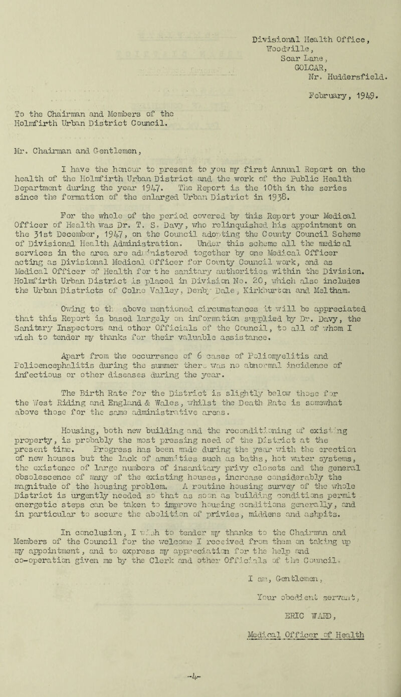 To the Chairman and Members of the Kolmfirth Urban District Council. Divisional Health Office, Woodville, Scar Lane, GOLCAR, Nr. Huddersfield. February, 19 49* Mr. Chairman and Gentlemen, I have the honour to present to you my first Annual Report on the health of the Holmfirth Urban District and the work of the Public Health Department during the year 1947* The Report is the 10th in the series since the formation of the enlarged Urban District in 1938. For the whole of the period covered by this Report your Medical Officer of Health was Dr. T. S. Davy, who relinquished his appointment on the 31st December, 1947? on the Council adopting the County Council Scheme of Divisional Health Administration. Under this scheme all the medical services in the area, are administered together by one Medical Officer acting as Divisional Medical Officer for County Council work, and as Medical Officer of Health for the sanitary authorities within the Division. Holmfirth Urban District is placed in Division No. 20, which also includes the Urban Districts of Colne Valley, Derby Dale, Kirkburton and Meltham. Owing to tk above mentioned circumstances it will be appreciated that this Report is based largely on information supplied by Dr. Davy, the Sanitary Inspectors and other Officials of the Council, to all of whom I wish to tender my thanks for their valuable assistance. Apart from the occurrence of 6 cases of Poliomyelitis and Polioencephalitis during the summer ther~ was no abnormal incidence of infectious or other diseases during the year. The Birth Rate for the District is slightly below those for the West Riding and Eng lend & Wales, whilst the Death Rate is somewhat above those for the same administrative areas. Housing, both new building o.nd the reconditioning of existing property, is probably the most pressing need of the District at the present time. Progress has been made during the year with the erection of new houses but the lack of amenities such as baths, hot water systems, the existence of large numbers of insanitary privy closets and the general obsolescence of many of the existing houses, increase considerably the magnitude of the housing problem. A routine housing survey of the whole District is urgently needed so that as soon as building conditions permit energetic steps can be taken to improve housing conditions generally, and in particular to secure the abolition of privies, middens and ashpits. In conclusion, I wish to tender my thanks to the Chairman and Members of the Council for the welcome I received from them on taking up my appointment, and to express my appreciation for the help and co-operation given me by the Clerk and other Officials of the Council. I am, Gentlemen, Your obedient servant, ERIC WARD, Medical Officer of Health