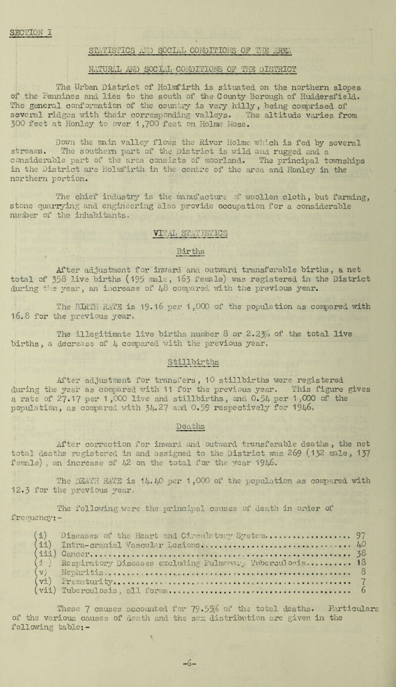 STATISTICS ID SOCIAL CONDITIONS OP THE .RET NATURAL AND SOCIAL CONDITIONS OF THE .DISTRICT The Urban District of Holmfirth is situated on the northern slopes of the Pennines and lies to the south of the County Borough of Huddersfield. The general conformation of the country is very hilly, being comprised of several ridges with their corresponding valleys. The altitude varies from 300 feet at Honley to over 1,700 feet on Holme Moss. Down the min valley flows the River Holme which is fed by several streams. The southern part of the District is wild and rugged and a considerable part of the area consists of moorland. The principal townships in the District are Holmfirth in the centre of the area and Iionley in the northern portion. The chief industry is the manufacture rf woollen cloth, but farming, stone quarrying and engineering also provide occupation for a considerable number of the inhabitants. VITAL STATISTICS Births After adjustment for inward and outward transferable births, a net total of 358 live births (193 male, 163 female) was registered in the District during the year, an increase of 48 compared with the previous year. The BIRTH RATE is 19.16 per 1,000 of the population as compared with 16.8 for the previous year. The illegitimate live births number 8 or 2.23fa of* 'the total live births, a decrease of 4 compared with the previous year. Stillbirths After adjustment for transfers, 10 stillbirths were registered during the year as compared with 11 for the previous year. This figure gives a rate of 27.17 per 1 ,000 live and stillbirths, and 0.54 par 1 ,000 of the population, as compared with 34.27 and 0.59 respectively for 194&. Deaths After correction for inward and outward transferable deaths , the net total deaths registered in and assigned to the District was 269 (132 male, 137 female) , an Increase of 42 on the total for the wear 194&. The DEATH RATE is 14. 40 per 1 ,000 of the population as compared with 12.3 for the previous year. The following were the principal causes of death in order of frequency: - ( i) Diseases of the Heart and Circulatory System. 97 ( ii) Intra-cranial Vascular Lesions -... 40 ( iii) Cancer. 38 (i ) Respiratory Diseases excluding Pulmonary Tuberculosis.... 18 (v) Nephritis 8 (vi) Prematurity 7 (vii) Tuberculosis , all forms. 6 These 7 causes accounted for 79*55/6 of the total deaths. Particulars of the various causes of death and the sen distribution are given in the following table:- -6-