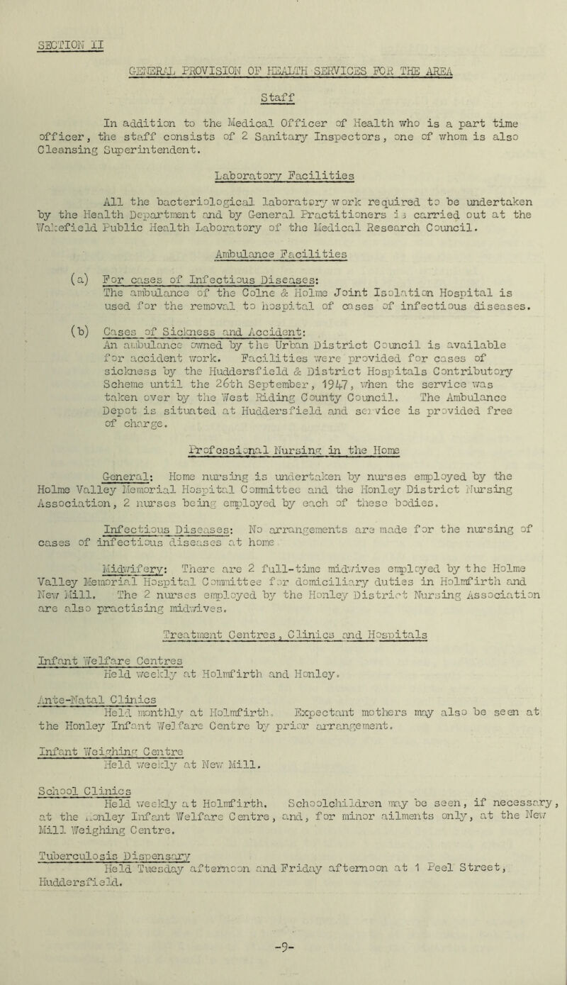 GENERAL PROVISION OF HEALTH SERVICES FOR THE AREA Staff In addition to the Medical Officer of Health who is a part time officer, the staff consists of 2 Sanitary Inspectors, one of whom is also Cleansing Superintendent. laboratory Facilities All the bacteriological laboratory work required to be undertaken by the Health Department and by General Practitioners i5 carried out at the Wakefield Public Health Laboratory of the Medical Research Council. Ambulance Facilities (a) For cases of Infectious Diseases: The ambulance of the Colne & Holme Joint Isolation Hospital is used for the removal to hospital of oases of infectious diseases. (*) Cases of Sickness and Accident: An ambulance owned by the Urban District Council is available for accident work. Facilities were provided for cases of sickness by the Huddersfield & District Hospitals Contributory Scheme until the 26th September, 1947, when the service was taken over by the West Riding County Council. The Ambulance Depot is situated at Huddersfield and service is provided free of charge. Profossional Nursing ha the Home General: Home nursing is undertaken by nurses employed by the Holme Valley Memorial Hospital Committee and the Iionley District Nursing Association, 2 nurses being employed by each of these bodies. Infectious Diseases: No arrangements are made for the nursing of cases of infectious diseases at home Midwifery: There are 2 full-time midwives enployed by the Holme Valley Memorial Hospital Committee for domiciliary duties in Holmfirth and New Mill. The 2 nurses employed by the Honley District Nursing Association are also practising midwives. Treatment Centres, Clinics and Hospitals Infant Welfare Centres Held weekly at Holmfirth and Honley. Ante-Natal Clinics Held monthly at Holmfirth, Expectant mothers may also be seen at the Honley Infant Welfare Centre by prior arrangement. Infant Weighing Centre Held weekly at New Mill. School Clinics Held weekly at Holmfirth. Schoolchildren 'nay be seen, if necessary, at the iionley Infant 'Welfare Centre, and, for minor ailments only, at the New Mill Weighing Centre. Tuberculosis Dispensary Held Tuesday afternoon and Friday afternoon at 1 Peel Street, Hudde rsfieId. -9-