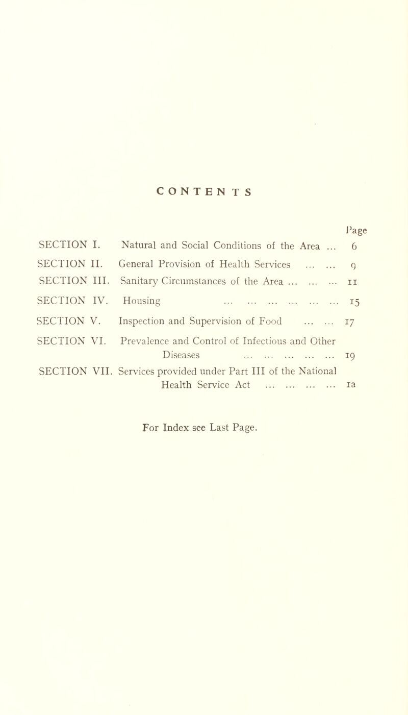 CONTEN TS Page SECTION I. Natural and Social Conditions of the Area ... 6 SECTION II. General Provision of Health Services q SECTION III. Sanitary Circumstances of the Area n SECTION IV. Housing 15 SECTION V. Inspection and Supervision of Food 17 SECTION VI. Prevalence and Control of Infectious and Other Diseases 19 SECTION VII. Services provided under Part III of the National Health Service Act ia For Index see Last Page.
