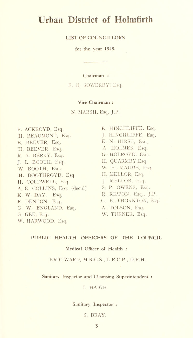 Urban District of Holmfirth LIST OF COUNCILLORS for the year 1948. Chairman : F. II. SO WERE Y/Esq. Vice-Chairman : N. MARSH, Esq. J.P. P. ACKROYD, Esq. H. BEAUMONT, Esq. E. BEEVER, Esq. H. BEEVER, Esq. R. A. BERRY, Esq. J. L. BOOTH, Esq. W. BOOTH. Esq. FI. BOOTHROYD, Esq H. COLD WELL, Esq. A. E. COLLINS, Esq. (dec’d) K. W. DAY, Esq. F. DENTON, Esq. G. W. ENGLAND, Esq. G. GEE, Esq. W. HARWOOD, Esq. E. HINCHLIFFE, Esq. j. HINCHLIFFE, Esq. E. N. HIRST, Esq. A. HOLMES, Esq. G. HOLROYD. Esq. H. OUARMBY.Esq. W. H. MAUDE, Esq. FI. MELLOR, Esq. J. MELLOR, Esq. S. P. OWENS, Esq. R. RIPPON, Esq., J.P. C. E. THORNTON, Esq. A. TOLSON, Esq. W. TURNER, Esq. PUBLIC HEALTH OFFICERS OF THE COUNCIL Medical Officer of Health : ERIC WARD, M.R.C.S., L.R.C.P., D.P.H. Sanitary Inspector and Cleansing Superintendent : I. HAIGII. Sanitary Inspector : S. BRAY.