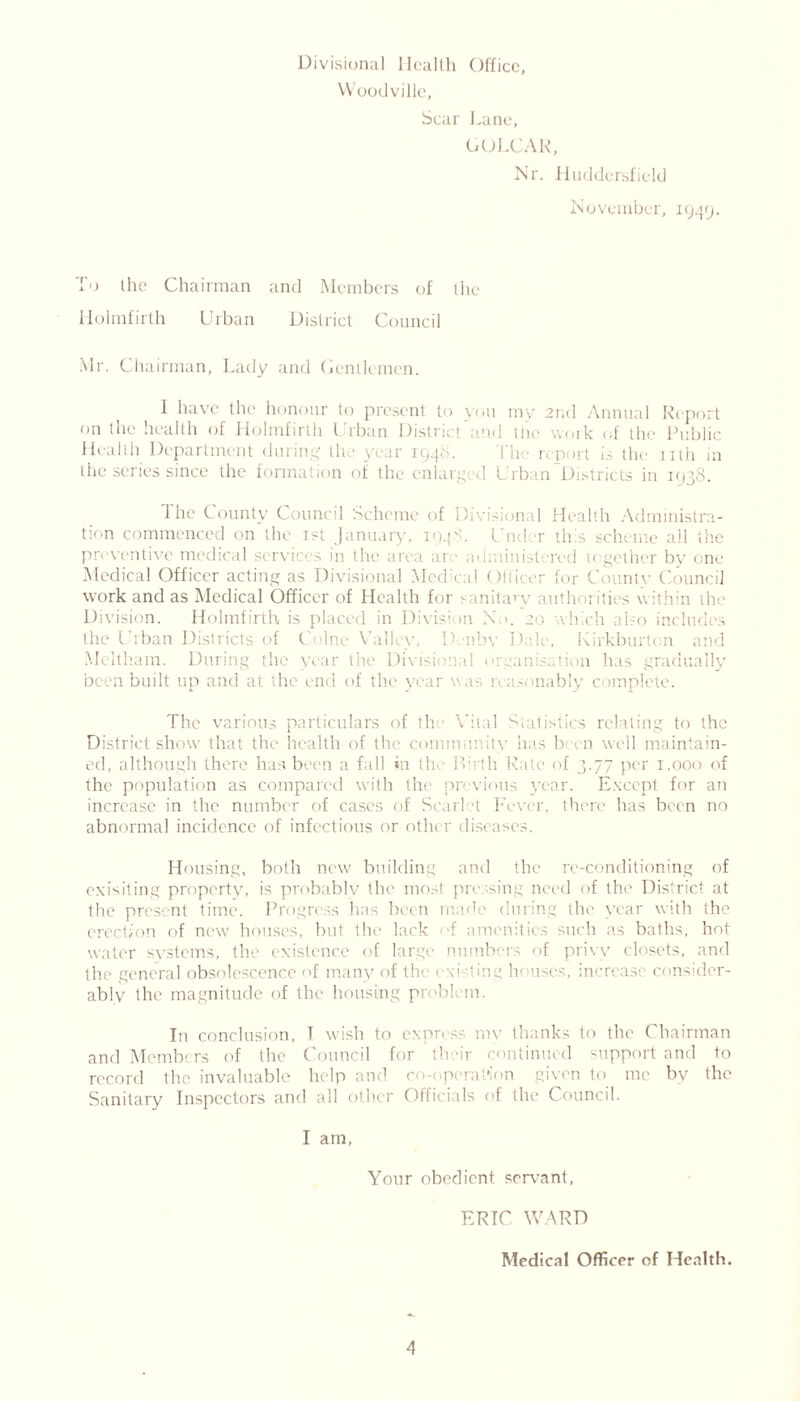Divisional Health Office, Woodville, Scar Lane, DOLLAR, Nr. Huddersfield November, 1949. To the Chairman and Members of the Holmfirth Urban District Council Mr. Chairman, Lady and Gentlemen. I have the honour to present to you my 2nd Annual Report on the health of Holmfirth Urban District and the work of the Public Health Department during the year 1948. The report is the nth in the scries since the formation of the enlarged Urban Districts in 1938. The County Council Scheme of Divisional Health Administra- tion commenced on the Tst January, 194S. Under this scheme all the preventive medical services in the area are administered together by one Medical Officer acting as Divisional Medical Officer for County Council work and as Medical Officer of Health for sanitary authorities within the Division. Holmfirth is placed in Division N >. 20 which also includ ;s the Cuban Districts of Colne Valley, Dvnbv Dale, Kirkburton and Meltham. During the year the Divisional organisation has gradually been built up and at the end of the year was reasonably complete. The various particulars of th Vital Statistics relating to the District show that the health of the community has been well maintain- ed, although there has been a fall in the Birth Rate of 3.77 per 1,000 of the population as compared with the previous year. Except for an increase in the number of cases of Scml t Fever, there has been no abnormal incidence of infectious or other diseases. Housing, both new' building and the re-conditioning of exisiting property, is probably the most pressing need of the District at the present time. Progress has been made during the year with the erection of new houses, but the lack of amenities such as baths, hot water systems, the existence of large numbers of privy closets, and the general obsolescence of many of the exi-ting houses, increase consider- ably the magnitude of the housing problem. In conclusion, T wish to express my thanks to the Chairman and Members of the Council for their continued support and to record the invaluable help and co-operation given to me by the Sanitary Inspectors and all other Officials of the Council. I am, Your obedient servant, ERIC WARD Medical Officer of Health.