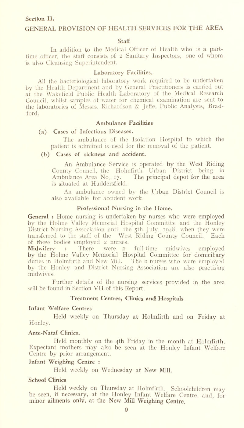 GENERAL PROVISION OF HEALTH SERVICES FOR THE AREA Staff In addition U> the Medical Officer of Health who is a part- time officer, the staff consists of 2 Sanitary Inspectors, one of whom is also Cleansing Superintendent. Laboratory Facilities. All the bacteriological laboratory work required to be undertaken by the Health Department and by General Practitioners is carried out at the Wakefield Public Health Laboratory of the Medical Research Council, whilst samples of water for chemical examination are sent to the laboratories of Messrs. Richardson & Jeffe, Public Analysts, Brad- ford. Ambulance Facilities (a) Cases of Infectious Diseases. The ambulance of the Isolation Hospital to which the patient is admitted is used for the removal of the patient. (b) Cases of sickness and! accident. An Ambulance Service is operated by the West Riding County Council, the Holmfirth Urban District being in Ambulance Area No. 17. The principal depot for the area is situated at Huddersfield. An ambulance owned bv the PTban District Council is also available for accident work. Professional Nursing in the Home. General : Home nursing is undertaken by nurses who were employed by the Holme Valley Memorial Hospital Committee and the lionley District Nursing Association until the 5th July, 1948, when they were transferred to the staff of the West Riding County Council. Each of these bodies employed 2 nurses. Midwifery : There were 2 full-time midwives employed by the Holme Valley Memorial Hospital Committee for domiciliary duties in Holmfirth and New Mill. The 2 nurses who were employed by the Honley and District Nursing Association are also practising midwives. Further details of the nursing services provided in the area will be found in Section VII of this Report. Treatment Centres, Clinics and Hospitals Infant Welfare Centres Held weekly on Thursday ati Holmfirth and on Friday at Honley. Ante-Natal Clinics. Held monthly on the 4th Friday in the month at Holmfirth. Expectant mothers may also be seen at the Honley Infant Welfare Centre by prior arrangement. Infant Weighing Centre : Held weekly on Wednesday at! New Mill. School Clinics Held weekly on Thursday at Holmfirth. Schoolchildren may be seen, if necessary, at the Honley Infant Welfare Centre, and, for minor ailments only, at the New Mill Weighing Centre,