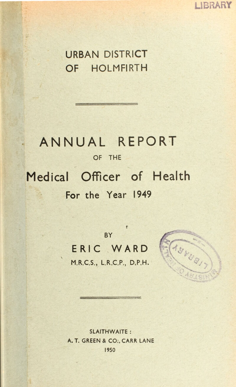 LIBRARY URBAN DISTRICT OF HOLMFIRTH ANNUAL REPORT OF THE Medical Officer of Health For the Year 1949 BY ERIC WARD M.R.C.S., L.R.C.P., D.P.H, SLAITHWAITE : A. T. GREEN & CO:, CARR LANE 1950