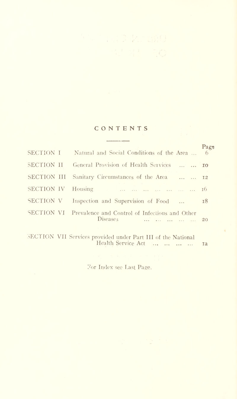 CONTENTS SECTION I Natural and Social Conditions of the Area ... Pag 6 SECTION II General Provision of Health Sei vices TO SECTION III Sanitary Circumstances of the Area 12 SECTION IV Housing 16 SECTION V Inspection and Supervision of Food 18 SECTION VI Prevalence and Control of Infectious and Other Diseases 20 SECTION VII Services provided under Part III of the National Health Service Act ia /or Index sec Last Pace.