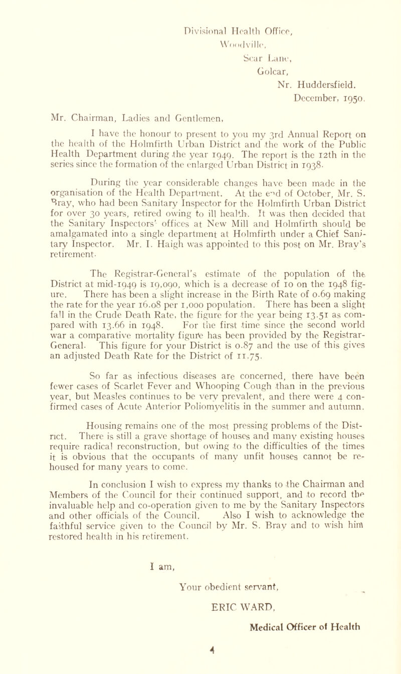 Divisional Health Office, \Von<| villr, Scar Lane, Golcar, Nr. Huddersfield. December, 1950. Mr. Chairman, Ladies and Gentlemen, 1 have the honour* to present to you my 3rd Annual Report on the health of the Holmfirth Urban District and the work of the Public Health Department during .the year 1949. The report is the 12th in the series since the formation of the enlarged Urban District in 1938. During the year considerable changes have been made in the organisation of the Health Department. At the emi of October, Mr. S. Bray, who had been Sanitary Inspector for the Holmfirth Urban District for over 30 years, retired owing to ill health. It was then decided that the Sanitary Inspectors’ offices at New Mill and Holmfirth should be amalgamated into a single department at Holmfirth under a Chief Sani- tary Inspector. Mr. I. Haigh was appointed to this post on Mr. Bray’s retirement- The Registrar-General’s estimate of the population of the. District at mid-1949 is 19,090, which is a decrease of 10 on the 1948 fig- ure. There has been a slight increase in the Birth Rate of 0.69 making the rate for the year 16.08 per 1,000 population. There has been a slight fall in the Crude Death Rate, the figure for the year being 13.51 as com- pared with 13.66 in 1948. For the first time since the second world war a comparative mortality figure has been provided by the Registrar- General- This figure for your District is 0.87 and the use of this gives an adjusted Death Rate for the District of ii-75- So far as infectious diseases are concerned, there have been fewer cases of Scarlet Fever and Whooping Cough than in the previous year, but Measles continues to be very prevalent, and there were 4 con- firmed cases of Acute Anterior Poliomyelitis in the summer and autumn. Housing remains one of the most pressing problems of the Dist- rict. There is still a grave shortage of houses and many existing houses require radical reconstruction, but owing to the difficulties of the times it is obvious that the occupants of many unfit houses cannot be re- housed for many years to come. In conclusion I wish to express my thanks to the Chairman and Members of the Council for their continued support, and to record the invaluable help and co-operation given to me by the Sanitary Inspectors and other officials of the Council. Also I wish to acknowledge the faithful service given to the Council by Mr. S. Brav and to wish hint restored health in his retirement. I am, Your obedient servant, ERIC WARD, Medical Officer of Health