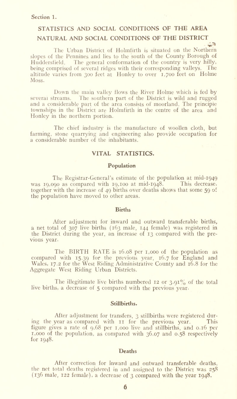 STATISTICS AND SOCIAL CONDITIONS OF THE AREA NATURAL AND SOCIAL CONDITIONS OF THE DISTRICT The Urban District of Holmfirth is situated on the Northern slopes of the Pennines and lies to the south of the County Borough of Huddersfield. The general conformation of the country is very hilly, being comprised of several ridges with their corresponding valleys. I he altitude varies from 300 feet at Honley to over 1,700 feet on Holme Moss. Down the main valley flows the River Holme which is fed by several streams. The southern part of the District is wild and rugged and a considerable part of the area consists of moorland. The principle townships in the District are Holmfirth in the centre of the area and Honley in the northern portion. The chief industry is the manufacture of woollen cloth, but farming, stone quarrying and engineering also provide occupation for a considerable number of the inhabitants. VITAL STATISTICS. Population The Registrar-General’s estimate of the population at mid-1949 was 19,090 as compared with 19,100 at mid-1948. This decrease, together with the increase of 49 births over deaths shows that some 59 of the population have moved to other areas. Births After adjustment for inward and outward transferable births, a net total of 307 live births (163 male, 144 female) was registered in the District during the year, an increase of 13 compared with the pre- vious year. The BIRTH RATE is 16.08 per 1,000 of the population as compared with 15.39 for the previous year, 16.7 for England and Wales, 17.2 for the West Riding Administrative County and 16.8 for the Aggregate West Riding Urban Districts. The illegitimate live births numbered 12 or 3.91% of the total live births, a decrease of 5 compared with the previous year- Stillbirths. After adjustment for transfers, 3 stillbirths were registered dur- ing the year as compared with 11 for the previous year. This figure gives a rate of 9.68 per 1,000 live and stillbirths, and 0.16 per r,000 of the population, as compared with 36.07 and 0.58 respectively for 1948. Deaths After correction for inward and outward transferable deaths, the net total deaths registered in and assigned to the District was 258 (136 male, 122 female), a decrease of 3 compared with the year 1948.