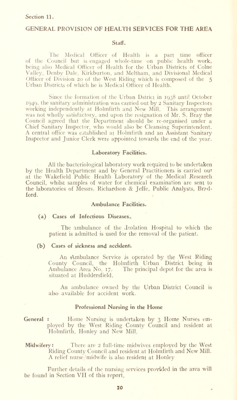 GENERAL PROVISION OF HEALTH SERVICES FOR THE AREA Staff. lhc Medical Officer of Health is a part time officer of the Council but is engaged whole-time on public health work, being also Medical Officer of Health for the Urban Districts of Colne Valley, Denby Dale, Kirkburton, and Mcltham, and Divisional Medical Officer of Division 20 of the West Hiding which is composed of the 5 Urban Districts of which he is Medical Officer of Health. Since the formation of the Urban Dstrict in 1938 until October 1949, the sanitary administration was carried out by 2 Sanitary Inspectors working independently at Holmfirth and New Mill. This arrangement was not wholly satisfactory, and upon the resignation of Mr. S. Bray the Council agreed that the Department should be re-organised under a Chief Sanitary Inspector, who would also be Cleansing Superintendent. A central office was established at Holmfirth and an Assistant Sanitary Inspector and Junior Clerk W'ere appointed towards the end of the year. Laboratory Facilities. All the bacteriological laboratory work required to be undertaken by the Health Department and by General Practitioners is carried ou» at the Wakefield Public Health Laboratory of the Medical Research Council, whilst samples of water for chemical examination are sent to the laboratories of Messrs. Richardson & Jeffe, Public Analysts, Brad- ford. Ambulance Facilities. (a) Cases of Infectious Diseases. The ambulance of the ,Isolation Hospital to which the patient is admitted is used for the removal of the patient. (b) Cases of sickness and accident1. An Ambulance Service is operated by the West Riding County Council, the Holmfirth Urban District being in Ambulance Area No. 17. The principal depot for the area is situated at Huddersfield. An ambulance owned by the Urban District Council is also available for accident work. Professional Nursing in the Home General : Home Nursing is undertaken by 3 Home Nurses em- ployed by the West Riding County Council and resident at Holmfirth, Honley and New Mill. Midwifery: There are 2 full-time midwives employed bv the West Riding County Council and resident at Holmfirth and New Mill. A relief nurse/midwife is also resident at Honley Further details of the nursing services provided in the area will be found in Section VII of this report.