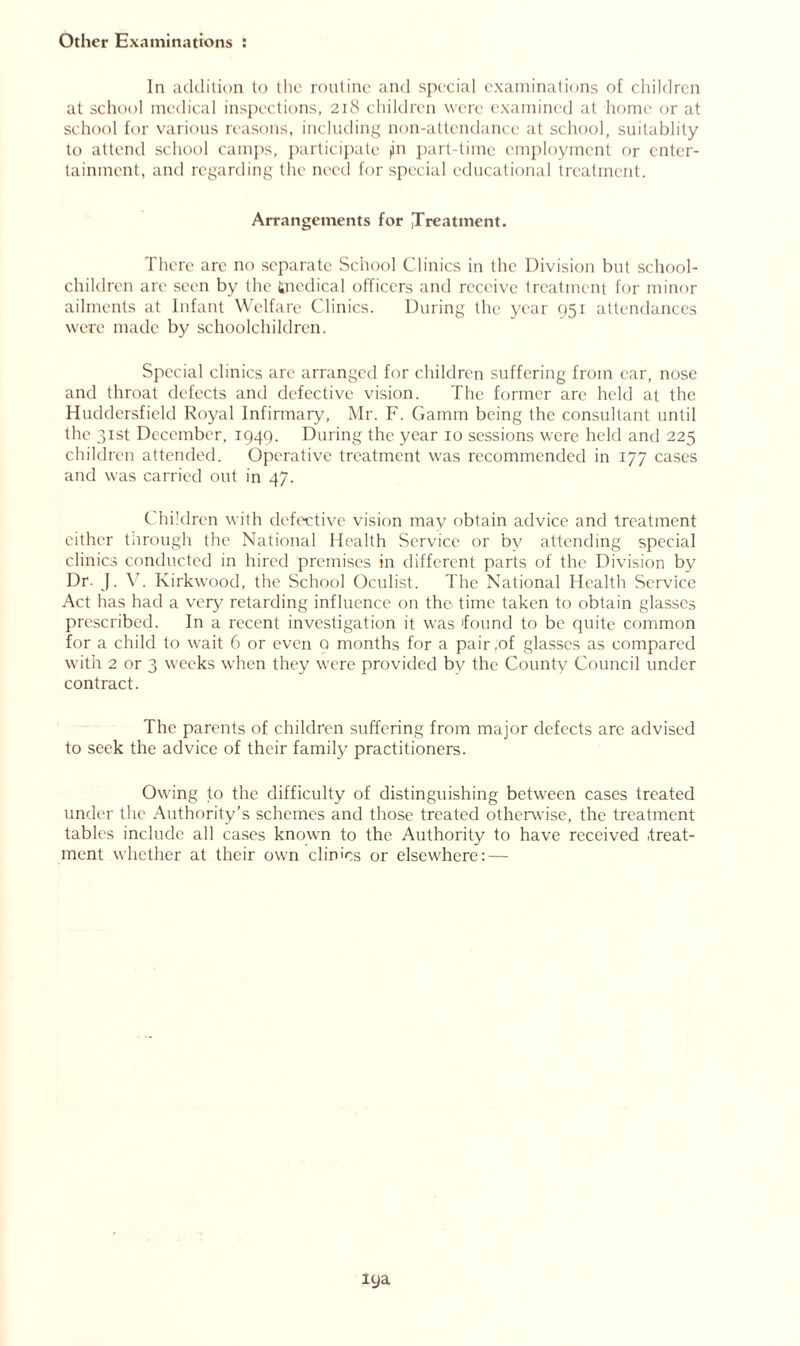 Other Examinations : In addition to the routine and special examinations of children at school medical inspections, 218 children were examined at home or at school for various reasons, including non-attendance at school, suitablity to attend school camps, participate jin part-time employment or enter- tainment, and regarding the need for special educational treatment. Arrangements for ,Treatment. There arc no separate School Clinics in the Division but school- children are seen by the fcnedical officers and receive treatment for minor ailments at Infant Welfare Clinics. During the year 951 attendances were made by schoolchildren. Special clinics are arranged for children suffering from ear, nose and throat defects and defective vision. The former are held at the Huddersfield Royal Infirmary, Mr. F. Gamm being the consultant until the 31st December, 1949. During the year 10 sessions were held and 225 children attended. Operative treatment was recommended in 177 cases and was carried out in 47. Children with defective vision may obtain advice and treatment either tiirough the National Health Service or by attending special clinics conducted in hired premises in different parts of the Division by Dr. J. V. Kirkwood, the School Oculist. The National Health Service Act has had a very retarding influence on the time taken to obtain glasses prescribed. In a recent investigation it was found to be quite common for a child to wait 6 or even Q months for a pair,of glasses as compared with 2 or 3 weeks when they were provided by the County Council under contract. The parents of children suffering from major defects are advised to seek the advice of their family practitioners. Owing to the difficulty of distinguishing between cases treated under the Authority’s schemes and those treated otherwise, the treatment tables include all cases known to the Authority to have received .treat- ment whether at their own clinics or elsewhere:—• lya