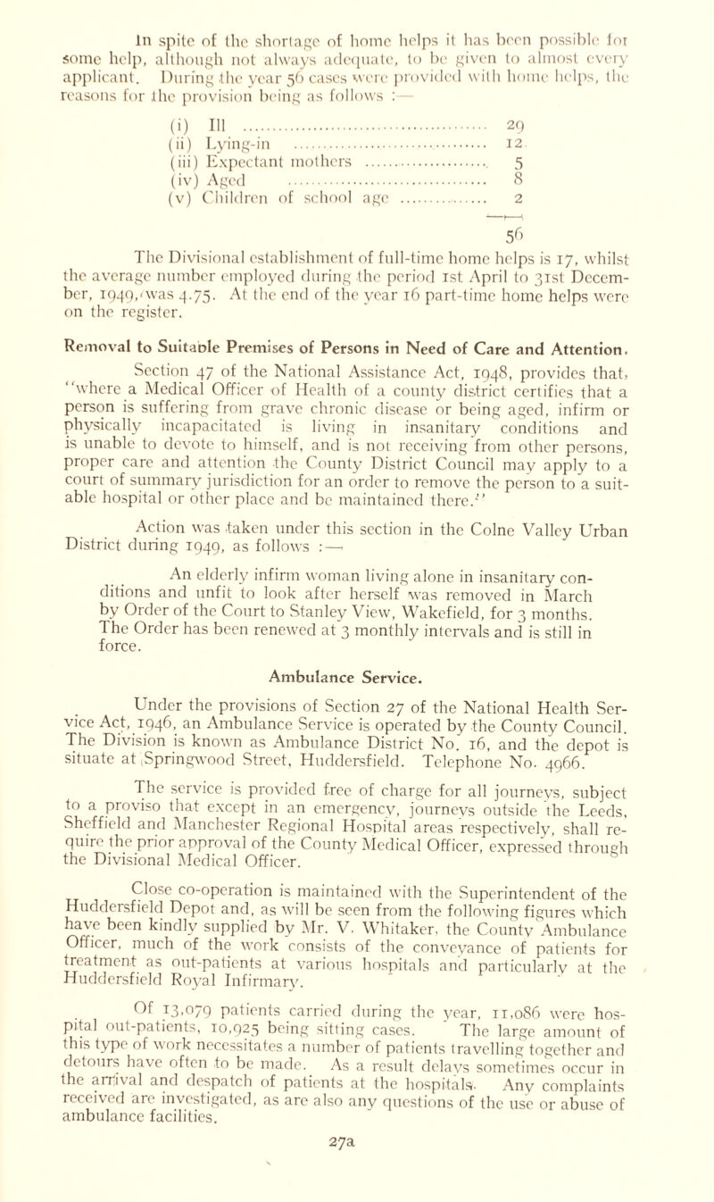 In spite of the shortage of home helps it has been possible for some help, although not always adequate, to be given to almost every applicant. During the year 56 cases were provided with home helps, the reasons for the provision being as follows : (i) 111 29 (ii) Lying-in 12 (iii) Expectant mothers 5 (iv) Aged 8 (v) Children of school age 2 56 The Divisional establishment of full-time home helps is 17, whilst the average number employed during the period 1st April to 31st Decem- ber, 1949,-was 4.75. At the end of the year 16 part-time home helps were on the register. Removal to Suitaole Premises of Persons in Need of Care and Attention. Section 47 of the National Assistance Act, 1948, provides that, “where a Medical Officer of Health of a county district certifies that a person is suffering from grave chronic disease or being aged, infirm or physically incapacitated is living in insanitary conditions and is unable to devote to himself, and is not receiving from other persons, proper care and attention the County District Council may apply to a court of summary jurisdiction for an order to remove the person to a suit- able hospital or other place and be maintained there.'” Action was .taken under this section in the Colne Valley Urban District during 1949, as follows :—, An elderly infirm woman living alone in insanitary con- ditions and unfit to look after herself was removed in March by Order of the Court to Stanley View, Wakefield, for 3 months. The Order has been renewed at 3 monthly intervals and is still in force. Ambulance Service. Under the provisions of Section 27 of the National Health Ser- vice Act, 1946, an Ambulance Service is operated by the County Council. The Division is known as Ambulance District Noj 16, and the depot is situate at jSpringwood Street, Huddersfield. Telephone No. 4966. The service is provided free of charge for all journeys, subject to a proviso that except in an emergency, journeys outside the Leeds, Sheffield and Manchester Regional Hospital areas respectively, shall re- quire the prior approval of the County Medical Officer, expressed through the Divisional Medical Officer. Close co-operation is maintained with the Superintendent of the Huddersfield Depot and, as will be seen from the following figures which have been kindly supplied by Mr. V. Whitaker, the County Ambulance Officer, much of the work consists of the conveyance of patients for treatment as out-patients at various hospitals and particularly at the Huddersfield Royal Infirmary. Of 13,079 patients carried during the year, it,086 were hos- pital (mt-patients, 10,925 being sitting cases. The large amount of this type of work necessitates a number of patients travelling together and detours have often to be made. As a result delays sometimes occur in the arrival and despatch of patients at the hospitals- Any complaints received are investigated, as are also any questions of the use or abuse of ambulance facilities. 27a