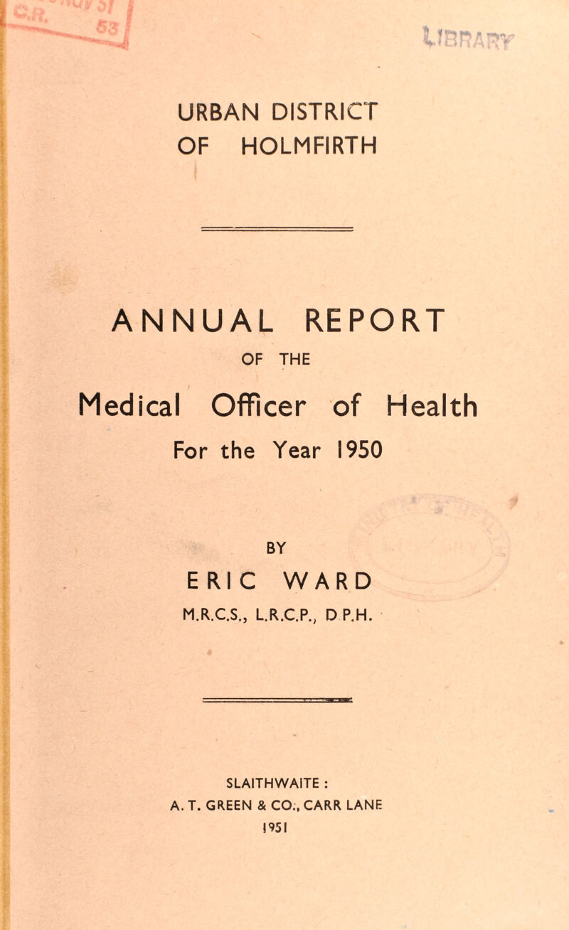 URBAN DISTRICT OF HOLMFIRTH ANNUAL REPORT OF THE Medical Officer of Health For the Year 1950 BY ERIC WARD M.R.C.S., L.R.C.P., D P.H. SLAITHWAITE : A. T. GREEN & CO;, CARR LANE