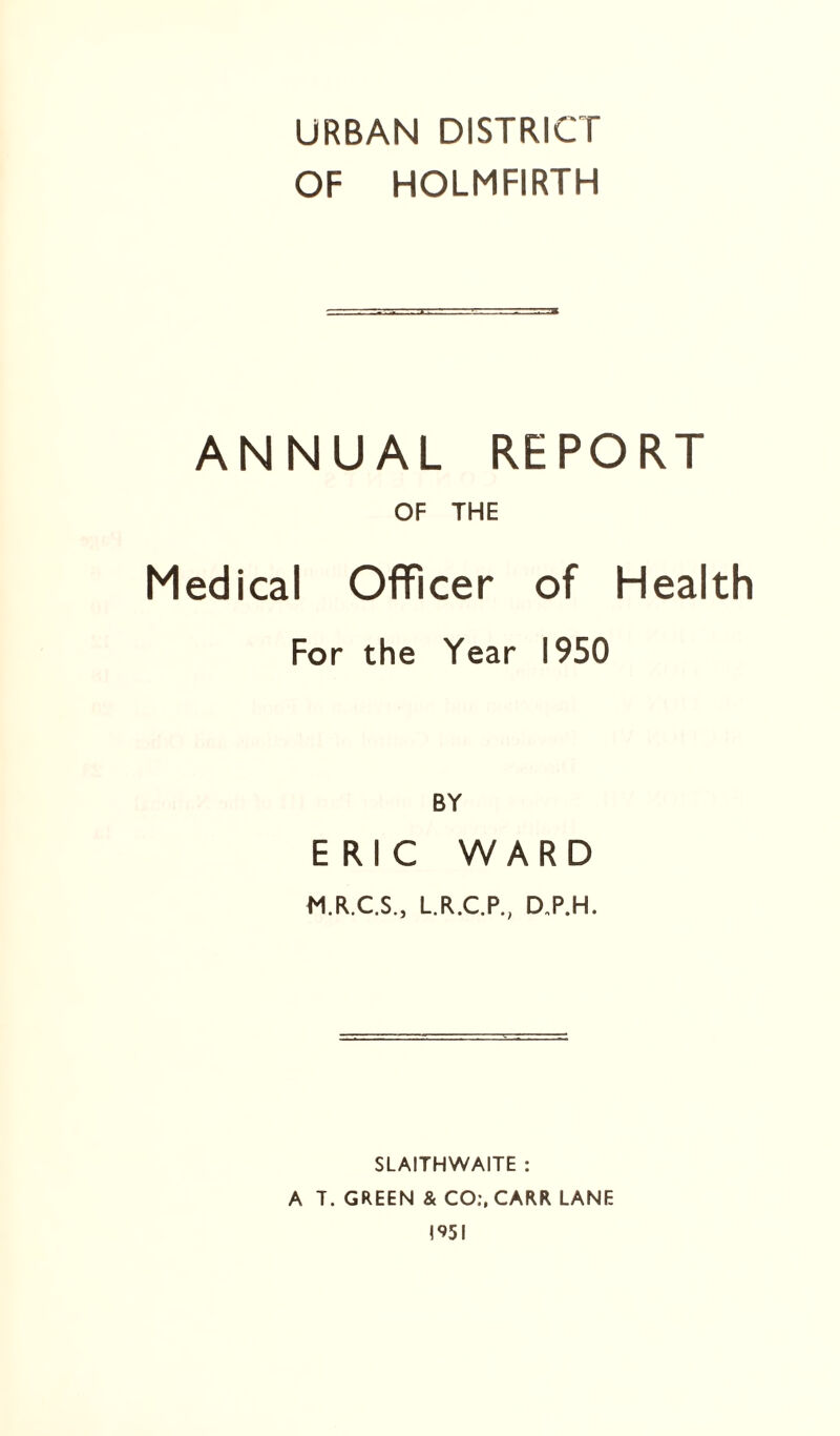 URBAN DISTRICT OF HOLMFIRTH ANNUAL REPORT OF THE Medical Officer of Health For the Year 1950 BY ERIC WARD M.R.C.S., L.R.C.P., D„P.H. SLAITHWAITE : A T. GREEN & CO;, CARR LANE